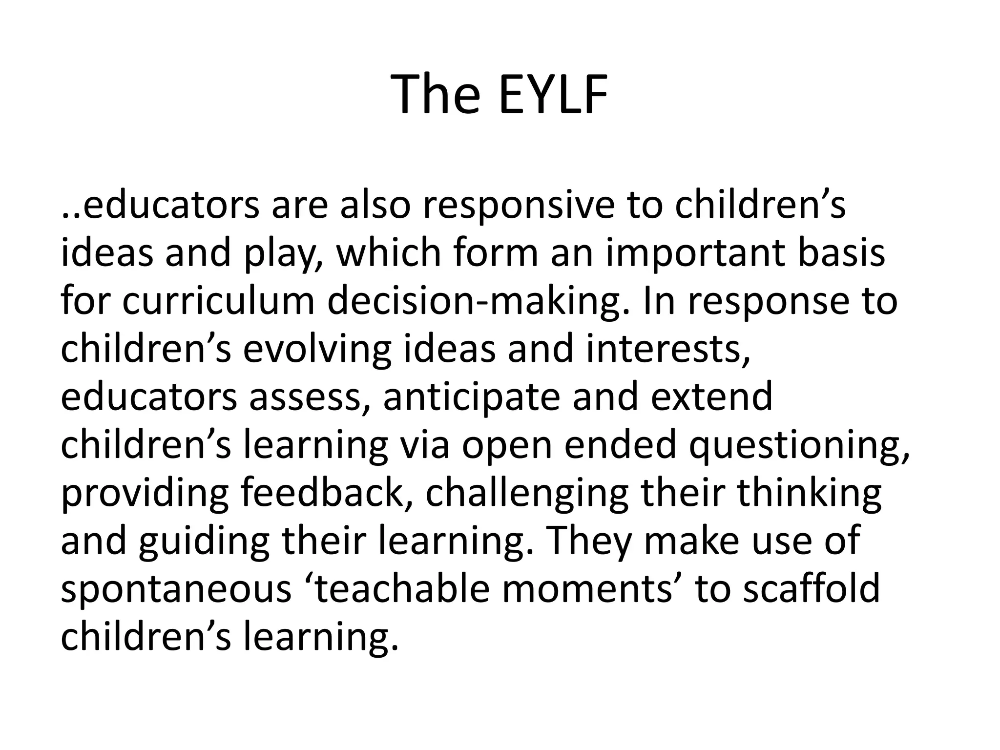 The EYLF 
..educators are also responsive to children’s 
ideas and play, which form an important basis 
for curriculum decision-making. In response to 
children’s evolving ideas and interests, 
educators assess, anticipate and extend 
children’s learning via open ended questioning, 
providing feedback, challenging their thinking 
and guiding their learning. They make use of 
spontaneous ‘teachable moments’ to scaffold 
children’s learning. 
 