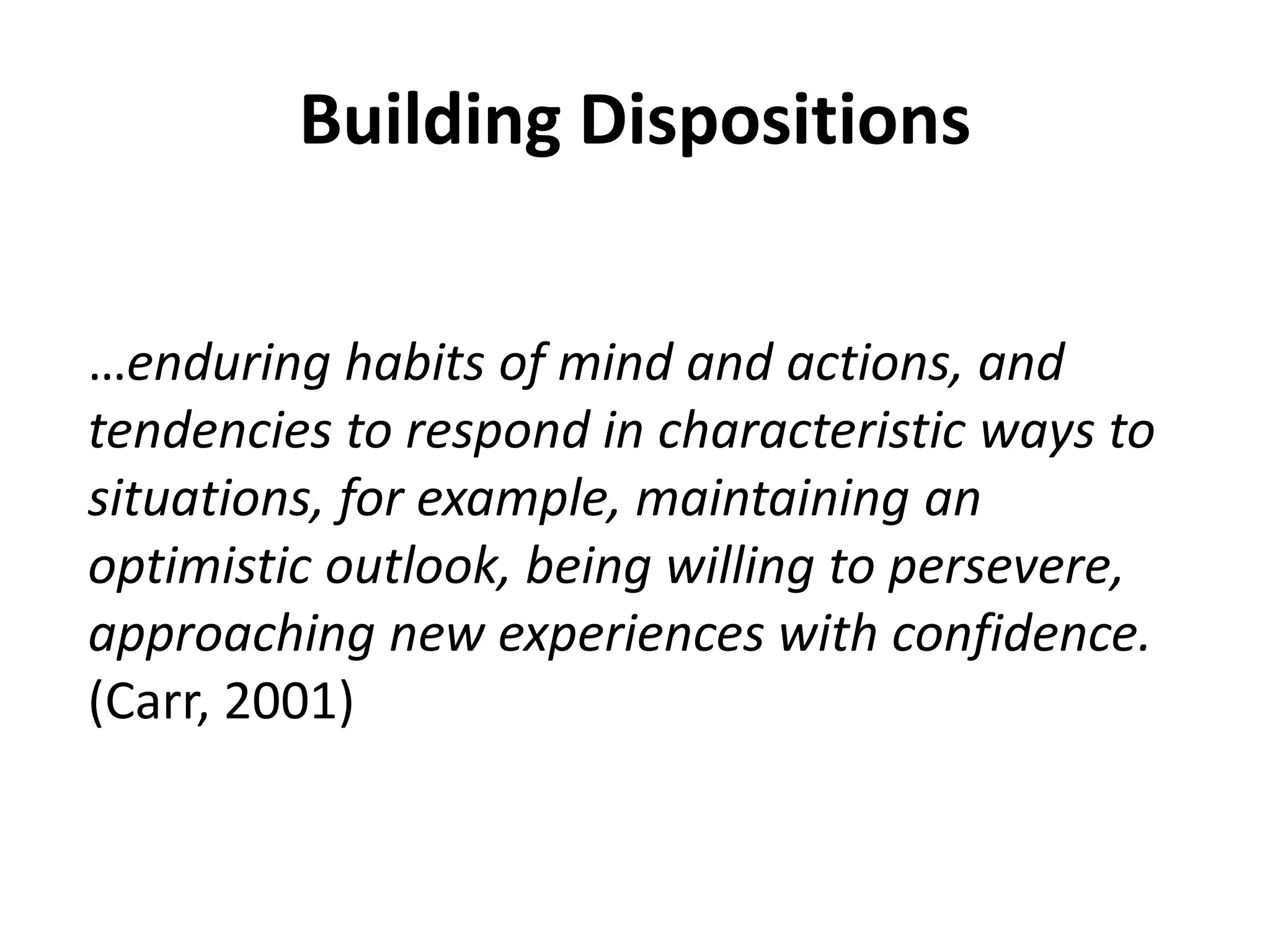 Building Dispositions 
…enduring habits of mind and actions, and 
tendencies to respond in characteristic ways to 
situations, for example, maintaining an 
optimistic outlook, being willing to persevere, 
approaching new experiences with confidence. 
(Carr, 2001) 
 