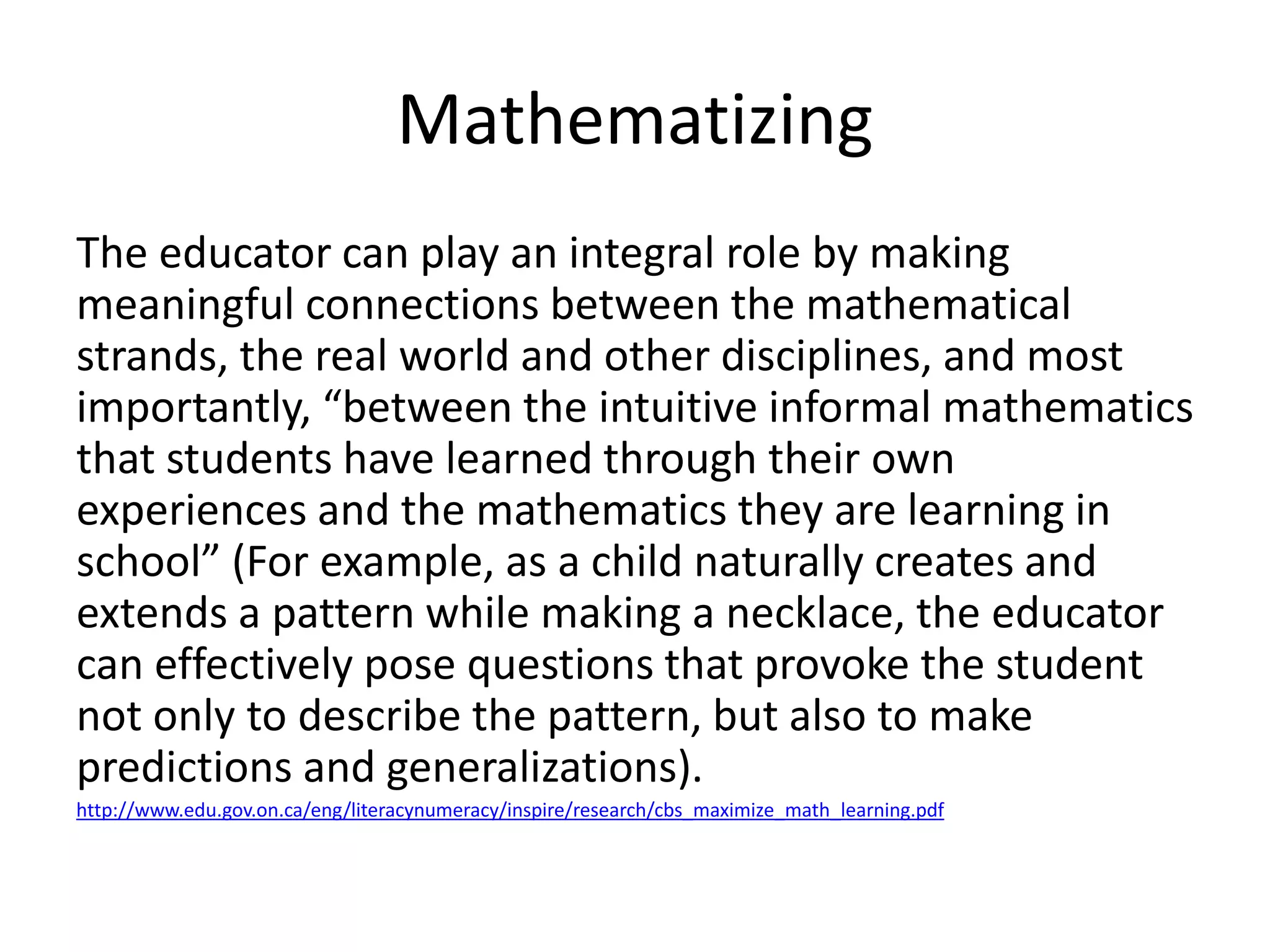 Mathematizing 
The educator can play an integral role by making 
meaningful connections between the mathematical 
strands, the real world and other disciplines, and most 
importantly, “between the intuitive informal mathematics 
that students have learned through their own 
experiences and the mathematics they are learning in 
school” (For example, as a child naturally creates and 
extends a pattern while making a necklace, the educator 
can effectively pose questions that provoke the student 
not only to describe the pattern, but also to make 
predictions and generalizations). 
http://www.edu.gov.on.ca/eng/literacynumeracy/inspire/research/cbs_maximize_math_learning.pdf 
 