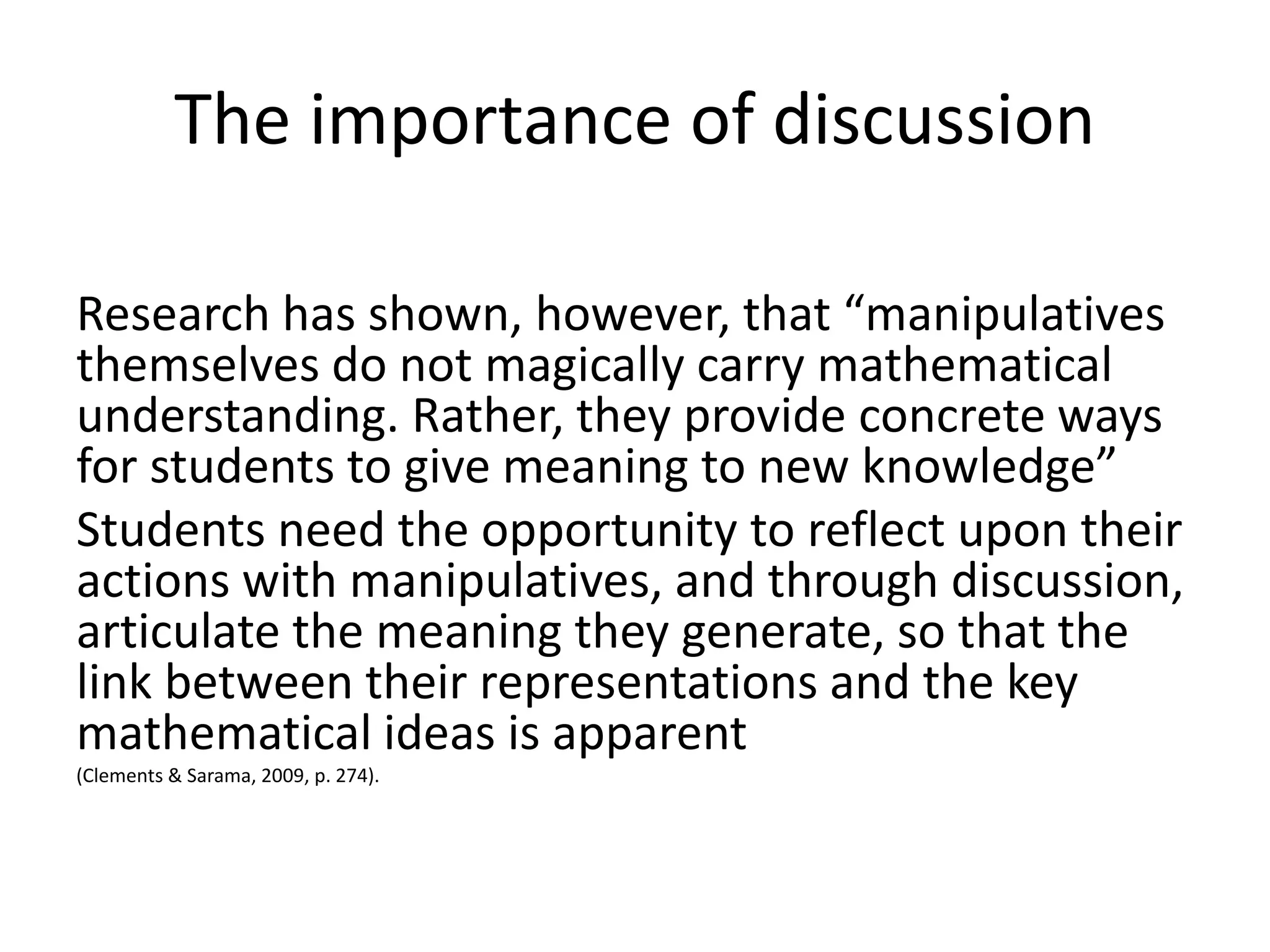 The importance of discussion 
Research has shown, however, that “manipulatives 
themselves do not magically carry mathematical 
understanding. Rather, they provide concrete ways 
for students to give meaning to new knowledge” 
Students need the opportunity to reflect upon their 
actions with manipulatives, and through discussion, 
articulate the meaning they generate, so that the 
link between their representations and the key 
mathematical ideas is apparent 
(Clements & Sarama, 2009, p. 274). 
 