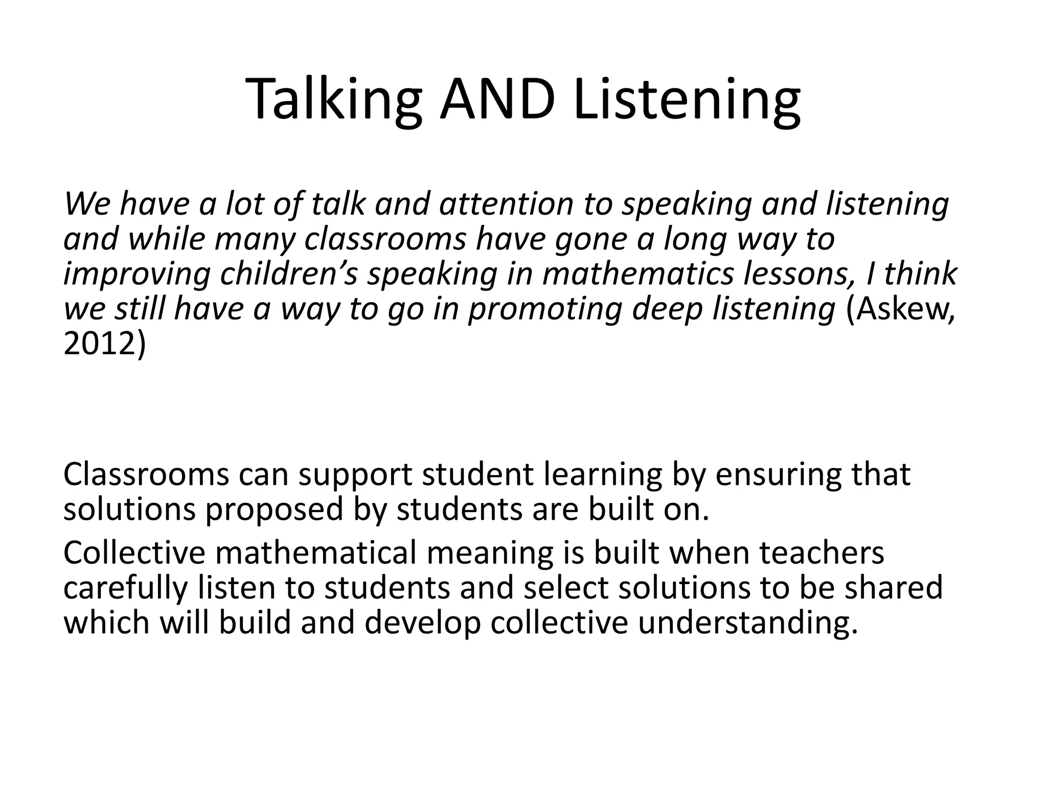 Talking AND Listening 
We have a lot of talk and attention to speaking and listening 
and while many classrooms have gone a long way to 
improving children’s speaking in mathematics lessons, I think 
we still have a way to go in promoting deep listening (Askew, 
2012) 
Classrooms can support student learning by ensuring that 
solutions proposed by students are built on. 
Collective mathematical meaning is built when teachers 
carefully listen to students and select solutions to be shared 
which will build and develop collective understanding. 
 