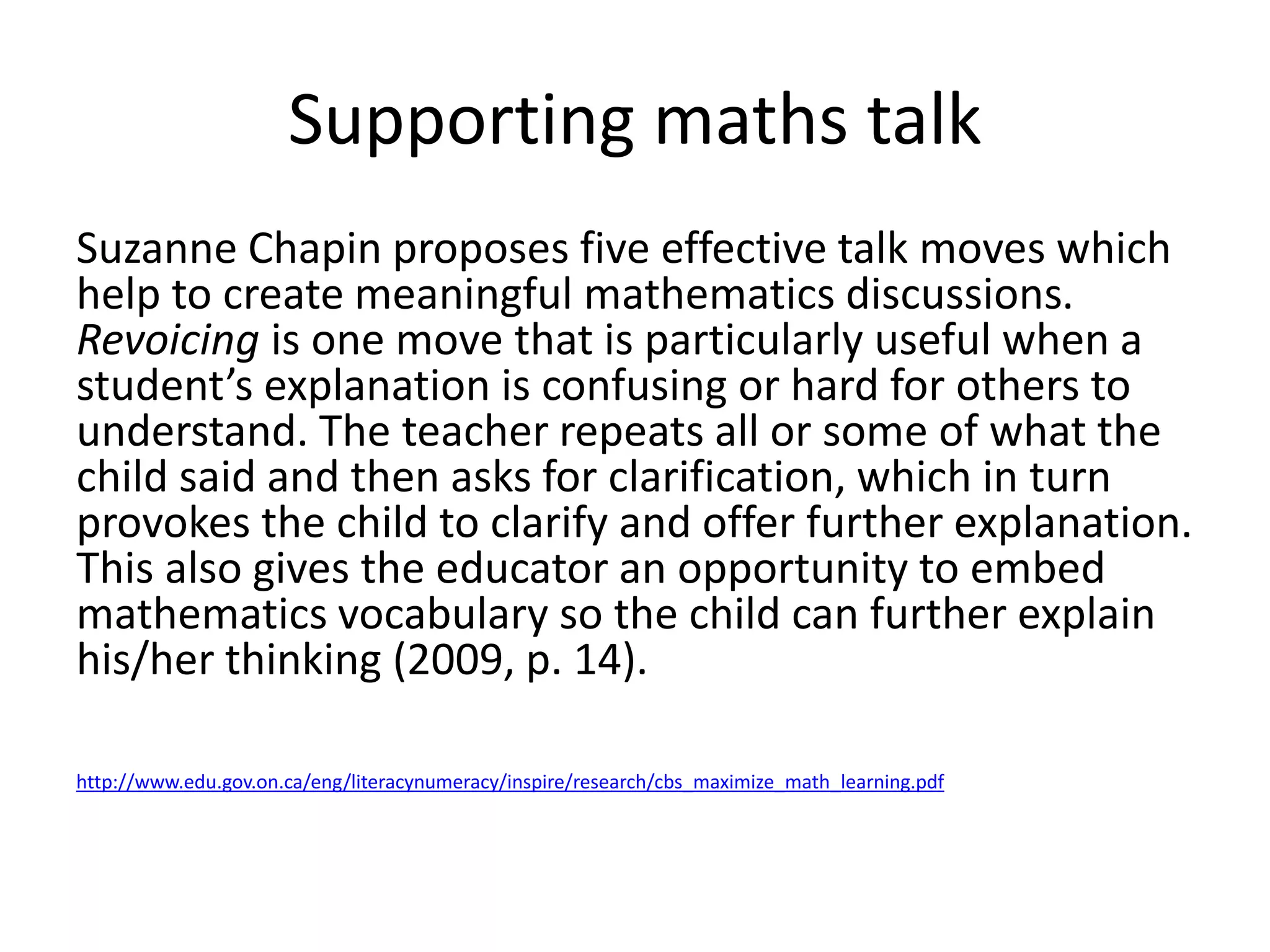 Supporting maths talk 
Suzanne Chapin proposes five effective talk moves which 
help to create meaningful mathematics discussions. 
Revoicing is one move that is particularly useful when a 
student’s explanation is confusing or hard for others to 
understand. The teacher repeats all or some of what the 
child said and then asks for clarification, which in turn 
provokes the child to clarify and offer further explanation. 
This also gives the educator an opportunity to embed 
mathematics vocabulary so the child can further explain 
his/her thinking (2009, p. 14). 
http://www.edu.gov.on.ca/eng/literacynumeracy/inspire/research/cbs_maximize_math_learning.pdf 
 
