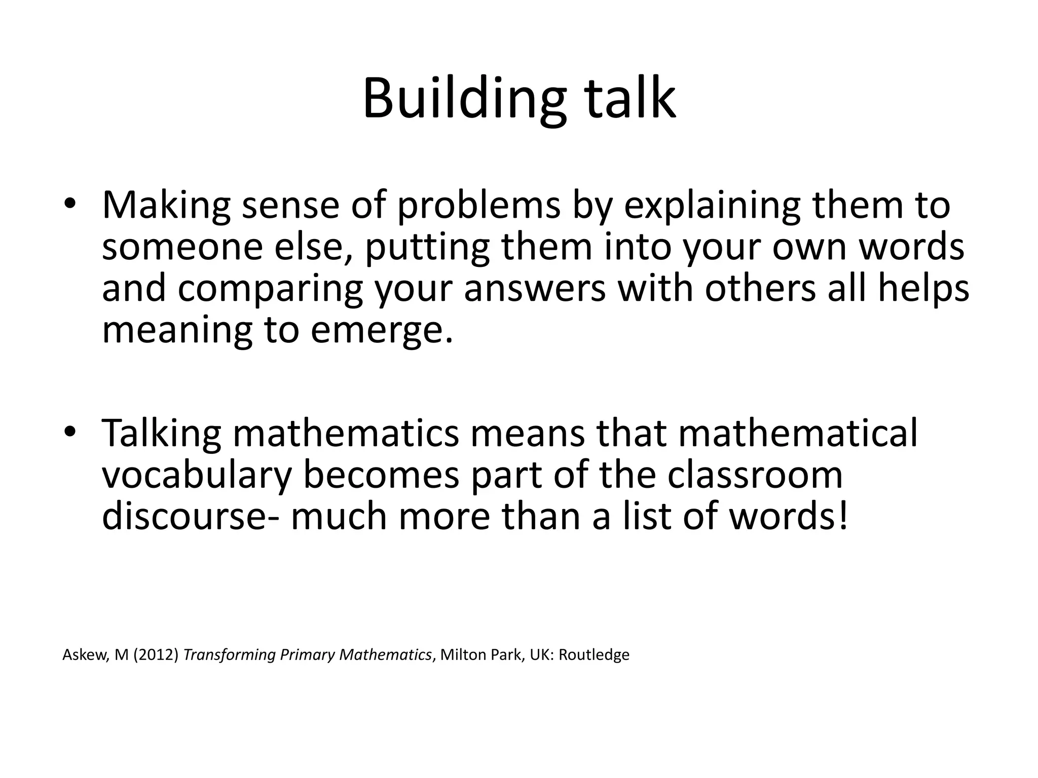 Building talk 
• Making sense of problems by explaining them to 
someone else, putting them into your own words 
and comparing your answers with others all helps 
meaning to emerge. 
• Talking mathematics means that mathematical 
vocabulary becomes part of the classroom 
discourse- much more than a list of words! 
Askew, M (2012) Transforming Primary Mathematics, Milton Park, UK: Routledge 
 