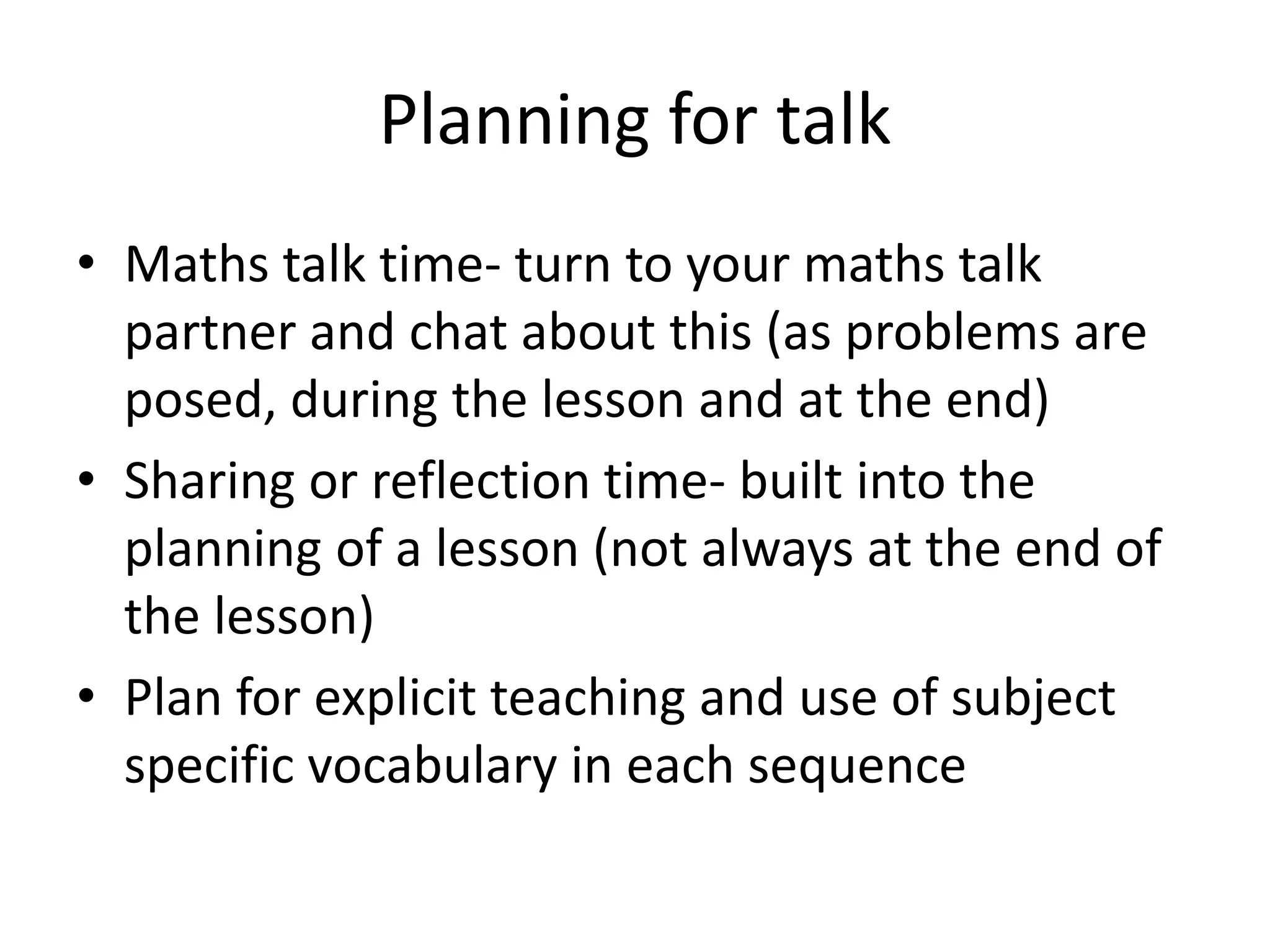 Planning for talk 
• Maths talk time- turn to your maths talk 
partner and chat about this (as problems are 
posed, during the lesson and at the end) 
• Sharing or reflection time- built into the 
planning of a lesson (not always at the end of 
the lesson) 
• Plan for explicit teaching and use of subject 
specific vocabulary in each sequence 
 