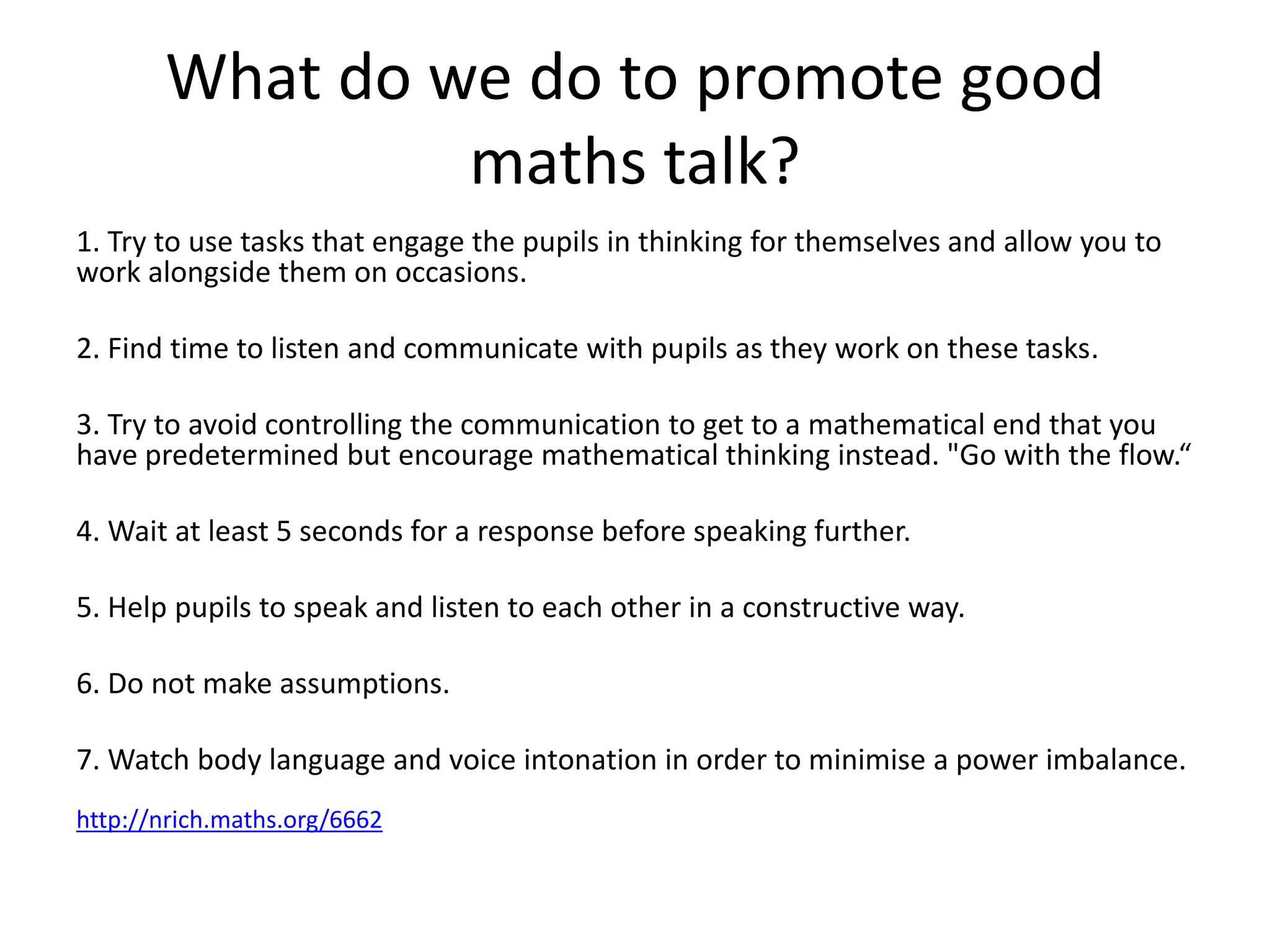 What do we do to promote good 
maths talk? 
1. Try to use tasks that engage the pupils in thinking for themselves and allow you to 
work alongside them on occasions. 
2. Find time to listen and communicate with pupils as they work on these tasks. 
3. Try to avoid controlling the communication to get to a mathematical end that you 
have predetermined but encourage mathematical thinking instead. "Go with the flow.“ 
4. Wait at least 5 seconds for a response before speaking further. 
5. Help pupils to speak and listen to each other in a constructive way. 
6. Do not make assumptions. 
7. Watch body language and voice intonation in order to minimise a power imbalance. 
http://nrich.maths.org/6662 
 