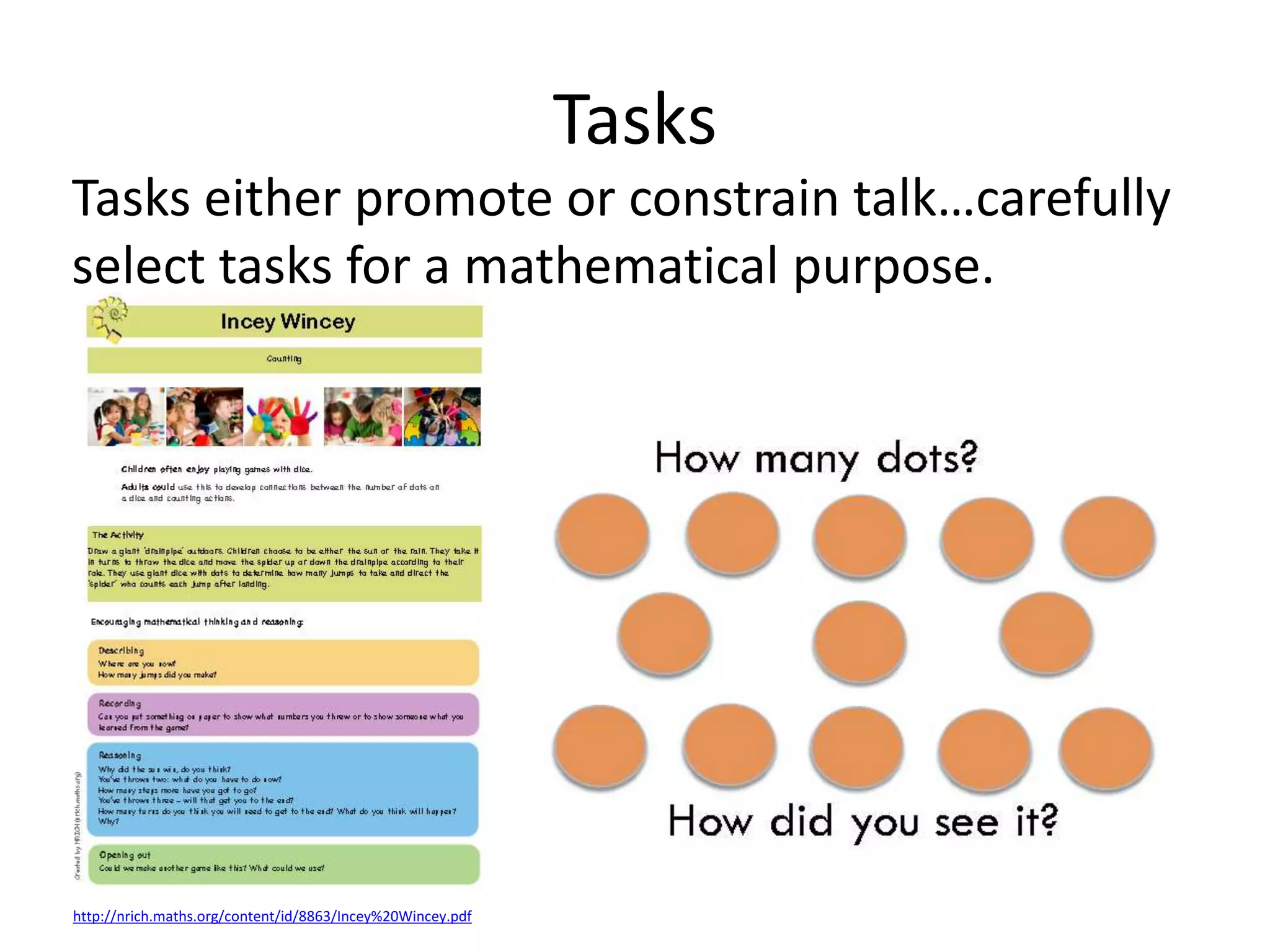 Tasks 
Tasks either promote or constrain talk…carefully 
select tasks for a mathematical purpose. 
http://nrich.maths.org/content/id/8863/Incey%20Wincey.pdf 
 