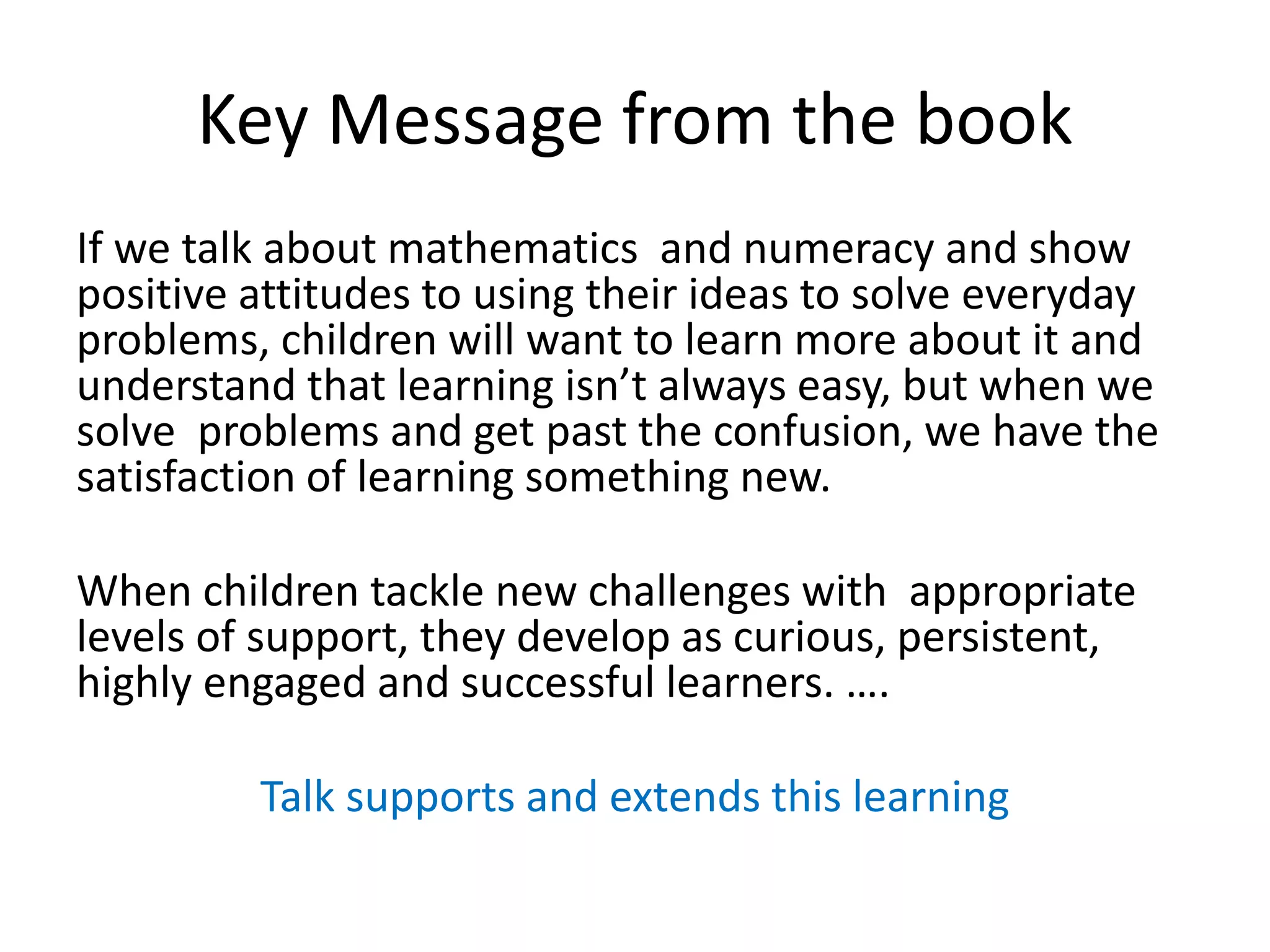 Key Message from the book 
If we talk about mathematics and numeracy and show 
positive attitudes to using their ideas to solve everyday 
problems, children will want to learn more about it and 
understand that learning isn’t always easy, but when we 
solve problems and get past the confusion, we have the 
satisfaction of learning something new. 
When children tackle new challenges with appropriate 
levels of support, they develop as curious, persistent, 
highly engaged and successful learners. …. 
Talk supports and extends this learning 
 