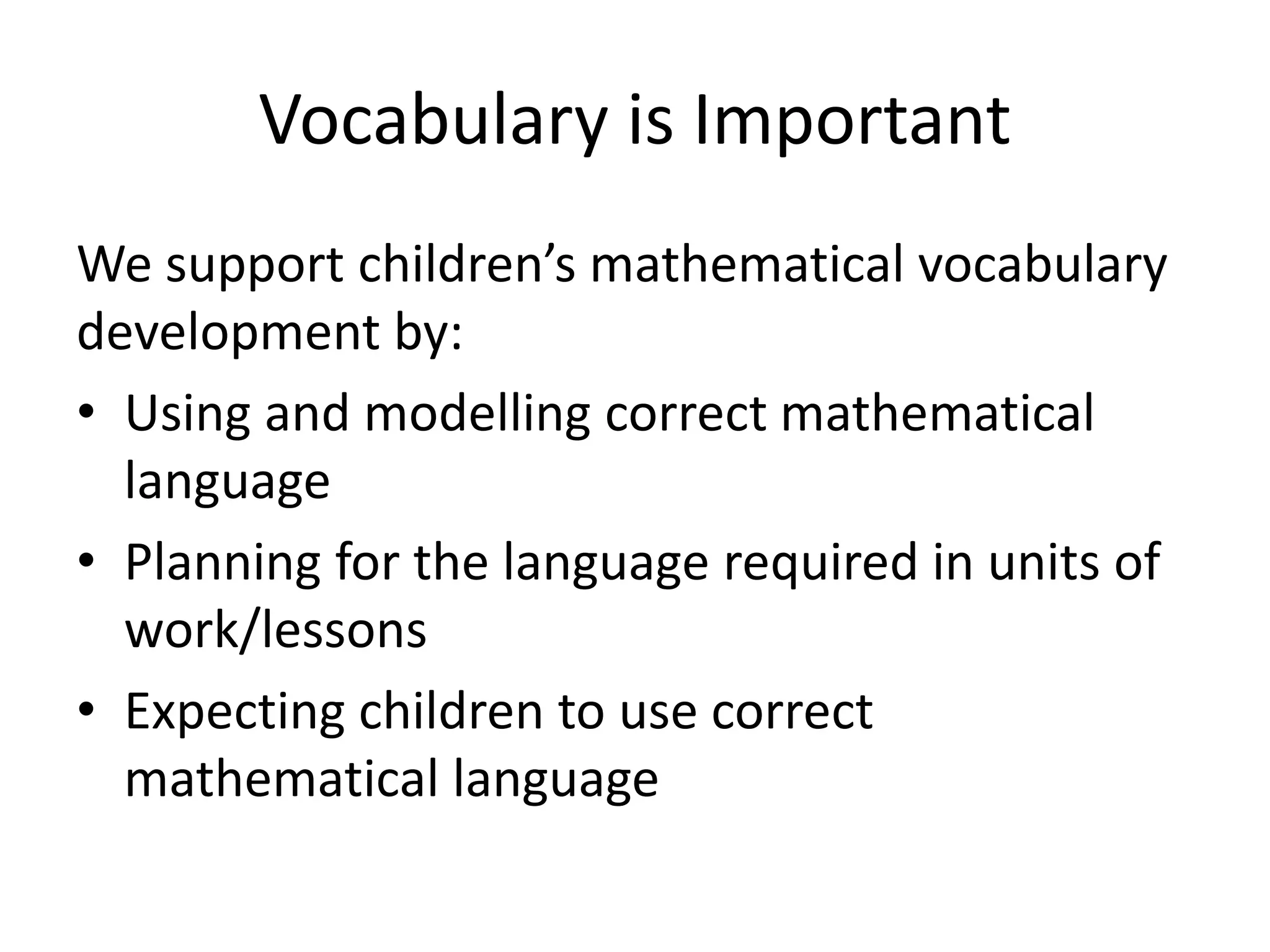 Vocabulary is Important 
We support children’s mathematical vocabulary 
development by: 
• Using and modelling correct mathematical 
language 
• Planning for the language required in units of 
work/lessons 
• Expecting children to use correct 
mathematical language 
 