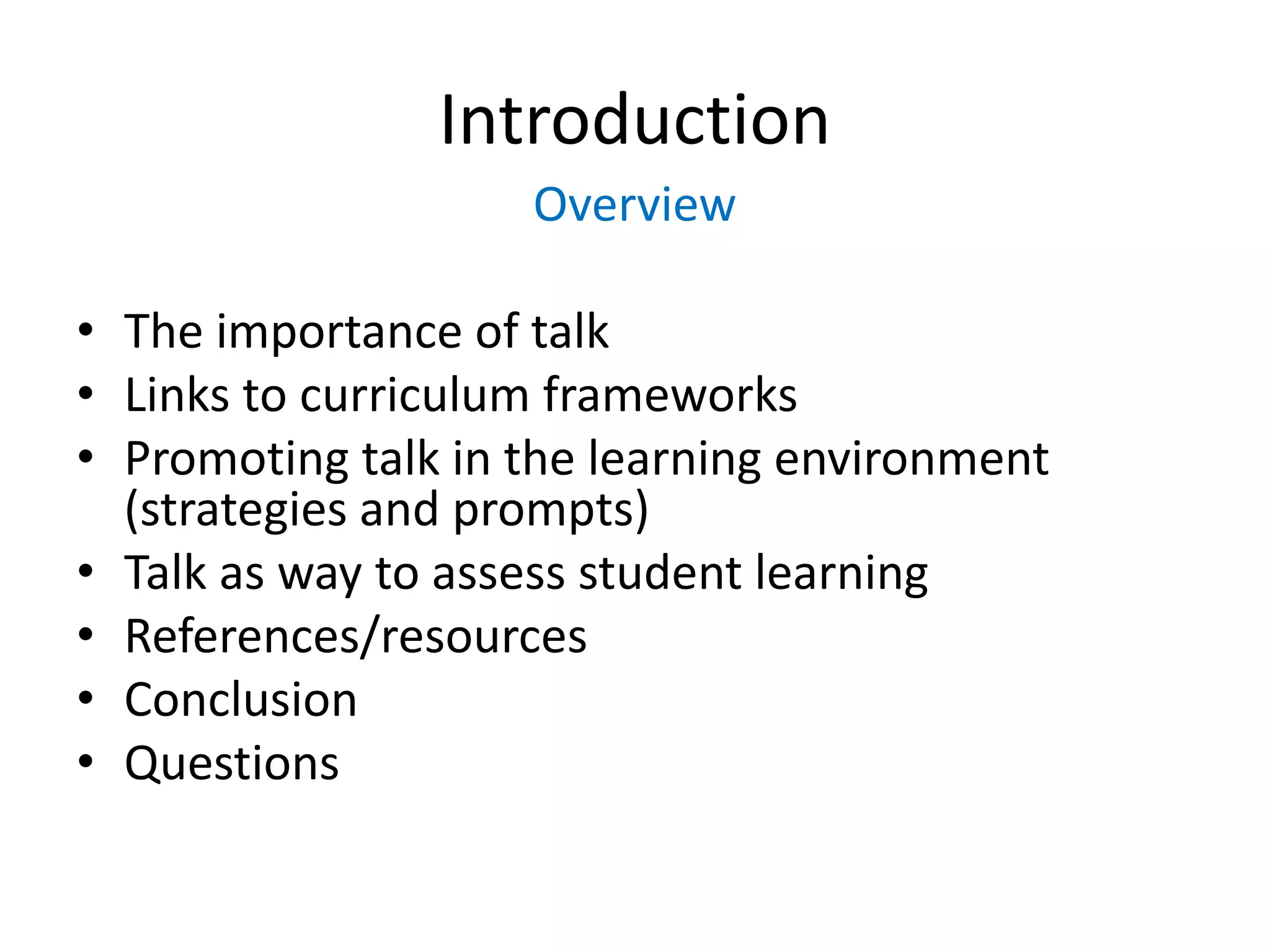 Introduction 
Overview 
• The importance of talk 
• Links to curriculum frameworks 
• Promoting talk in the learning environment 
(strategies and prompts) 
• Talk as way to assess student learning 
• References/resources 
• Conclusion 
• Questions 
 