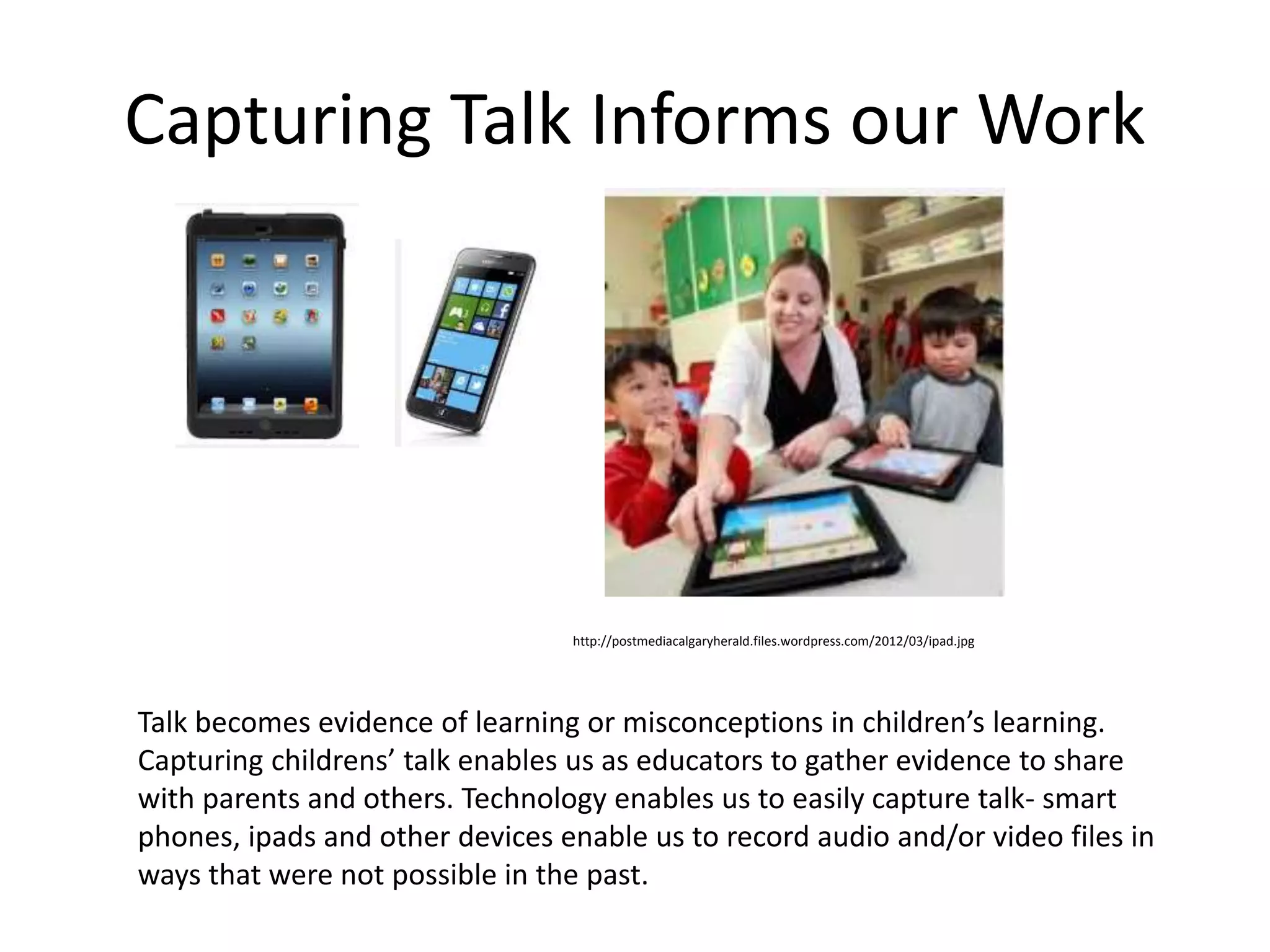 Capturing Talk Informs our Work 
http://postmediacalgaryherald.files.wordpress.com/2012/03/ipad.jpg 
Talk becomes evidence of learning or misconceptions in children’s learning. 
Capturing childrens’ talk enables us as educators to gather evidence to share 
with parents and others. Technology enables us to easily capture talk- smart 
phones, ipads and other devices enable us to record audio and/or video files in 
ways that were not possible in the past. 
 