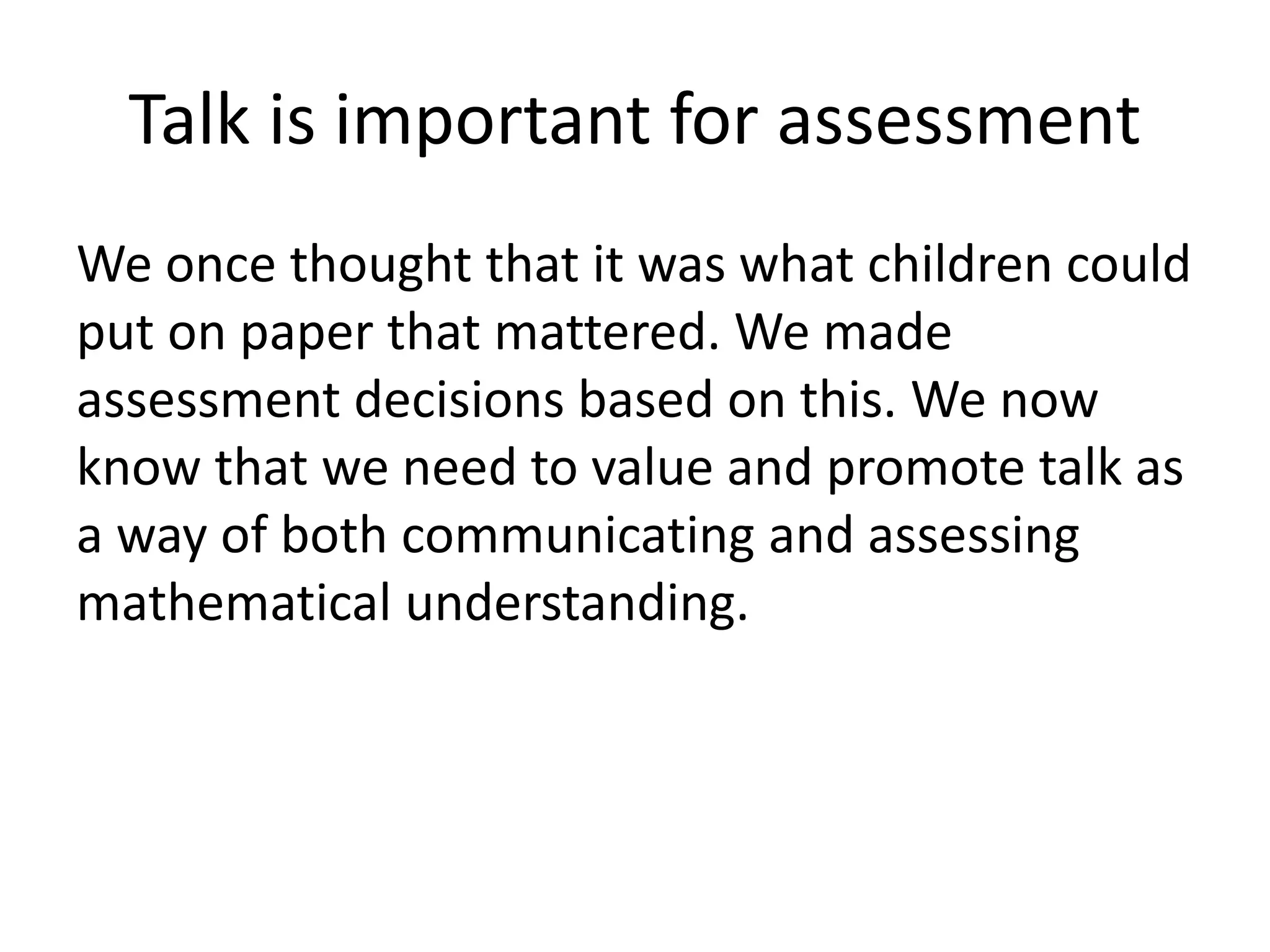 Talk is important for assessment 
We once thought that it was what children could 
put on paper that mattered. We made 
assessment decisions based on this. We now 
know that we need to value and promote talk as 
a way of both communicating and assessing 
mathematical understanding. 
 