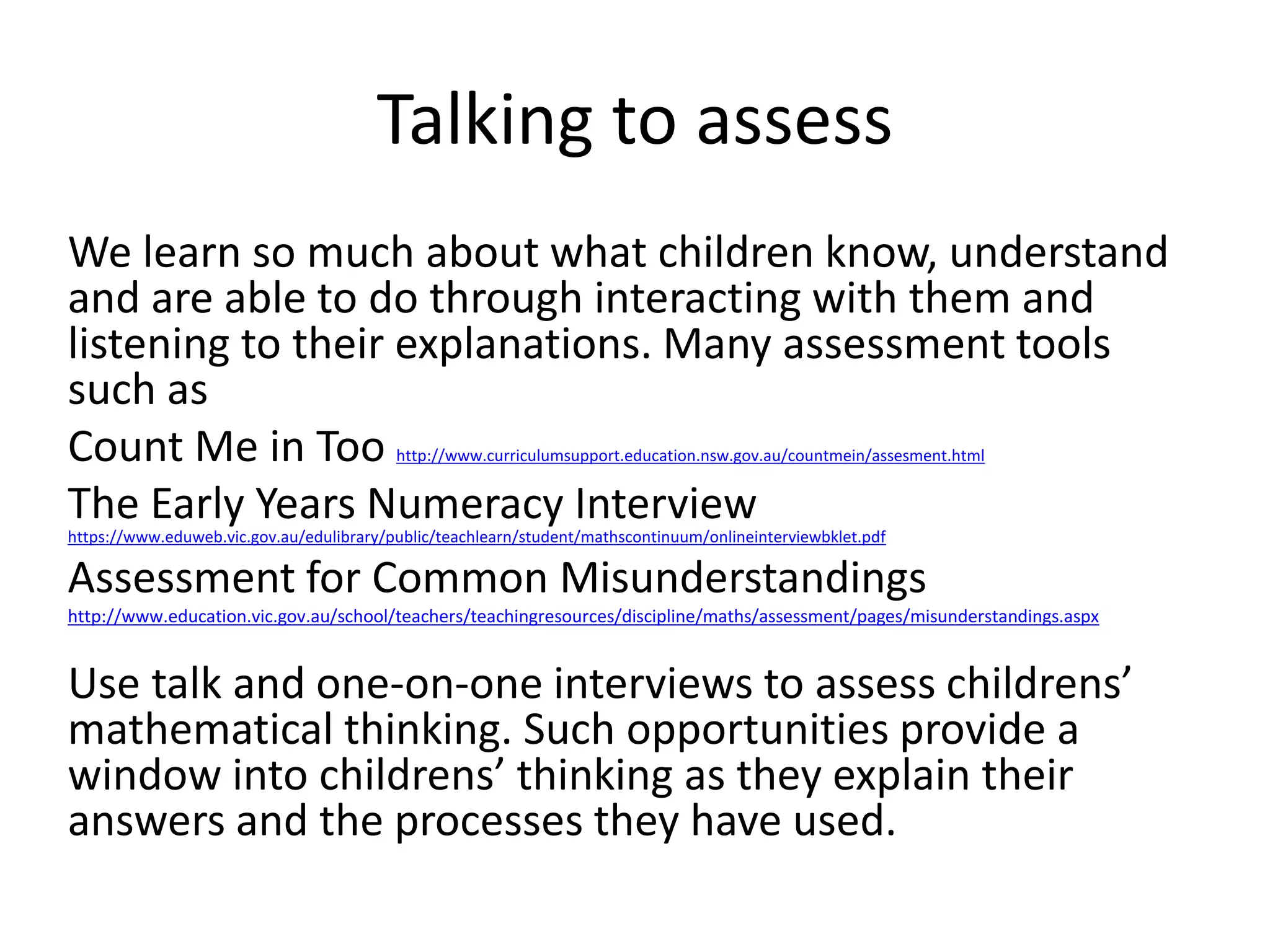 Talking to assess 
We learn so much about what children know, understand 
and are able to do through interacting with them and 
listening to their explanations. Many assessment tools 
such as 
Count Me in Too http://www.curriculumsupport.education.nsw.gov.au/countmein/assesment.html 
The Early Years Numeracy Interview 
https://www.eduweb.vic.gov.au/edulibrary/public/teachlearn/student/mathscontinuum/onlineinterviewbklet.pdf 
Assessment for Common Misunderstandings 
http://www.education.vic.gov.au/school/teachers/teachingresources/discipline/maths/assessment/pages/misunderstandings.aspx 
Use talk and one-on-one interviews to assess childrens’ 
mathematical thinking. Such opportunities provide a 
window into childrens’ thinking as they explain their 
answers and the processes they have used. 
 
