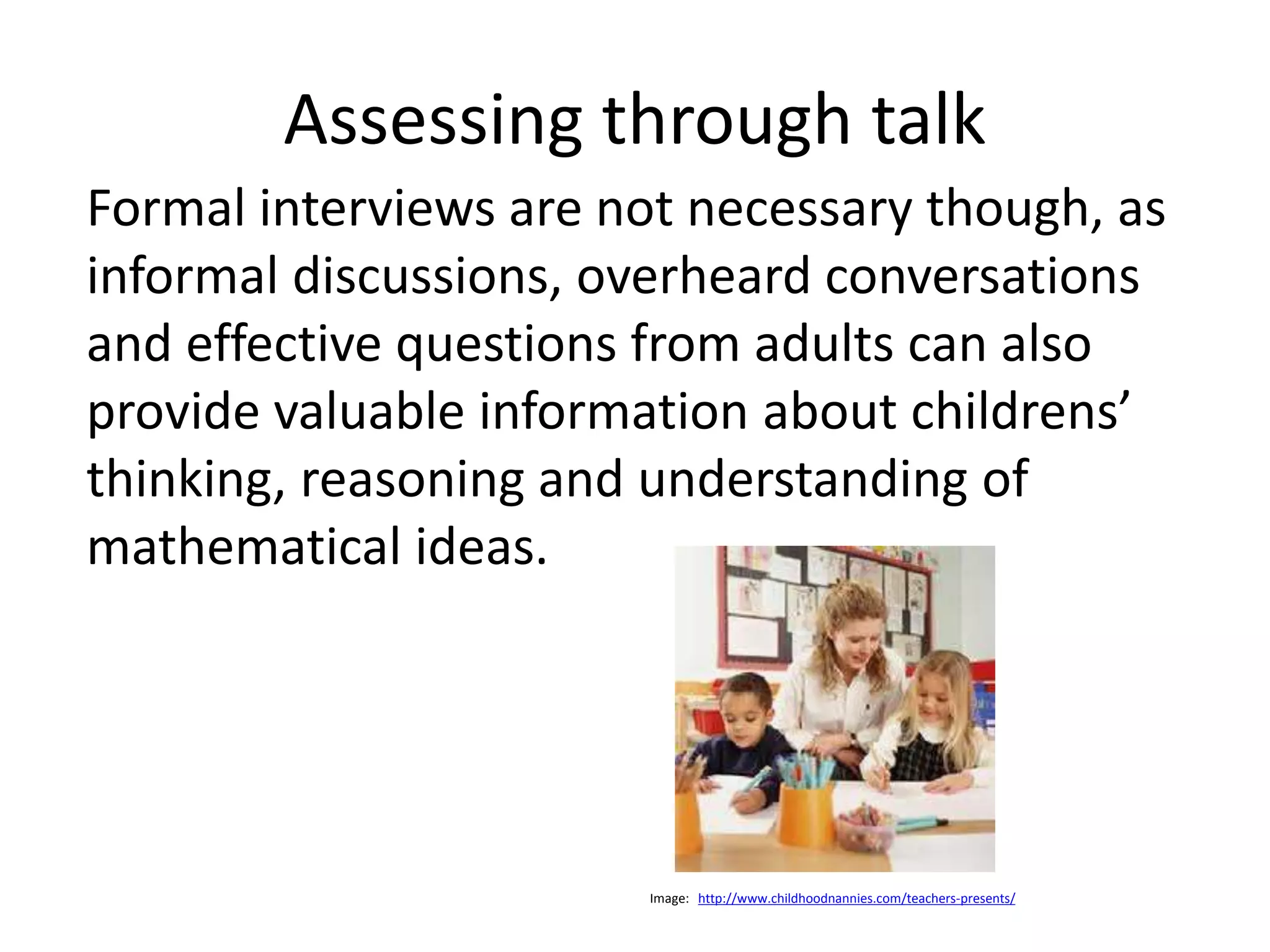 Assessing through talk 
Formal interviews are not necessary though, as 
informal discussions, overheard conversations 
and effective questions from adults can also 
provide valuable information about childrens’ 
thinking, reasoning and understanding of 
mathematical ideas. 
Image: http://www.childhoodnannies.com/teachers-presents/ 
 