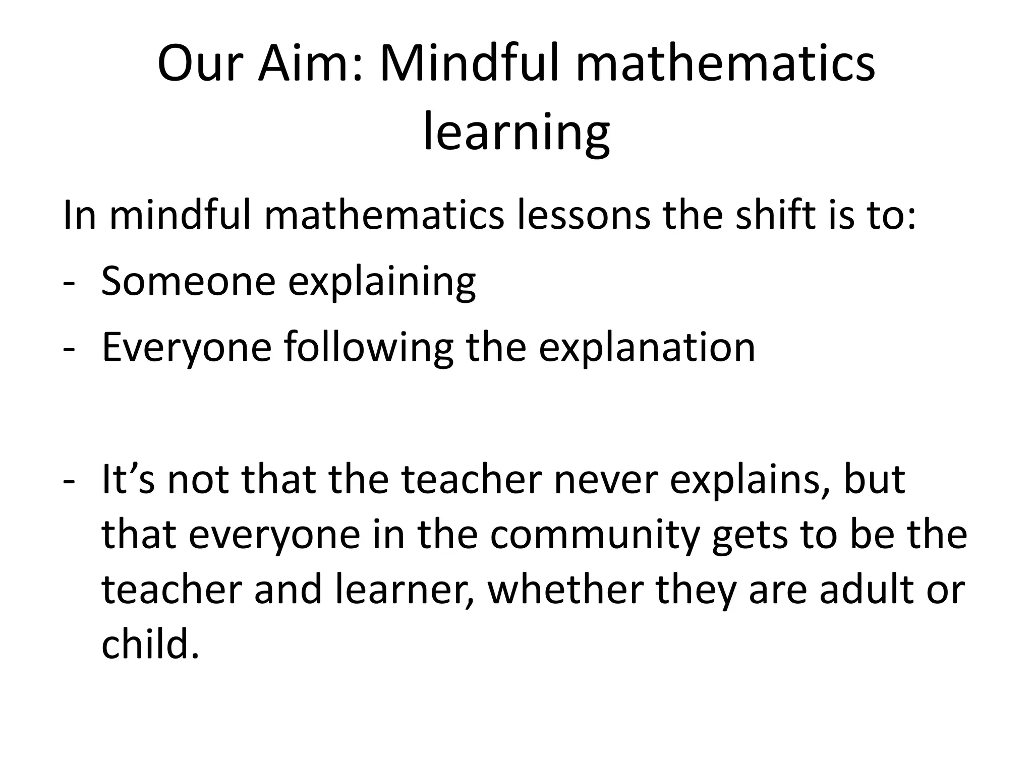 Our Aim: Mindful mathematics 
learning 
In mindful mathematics lessons the shift is to: 
- Someone explaining 
- Everyone following the explanation 
- It’s not that the teacher never explains, but 
that everyone in the community gets to be the 
teacher and learner, whether they are adult or 
child. 
 
