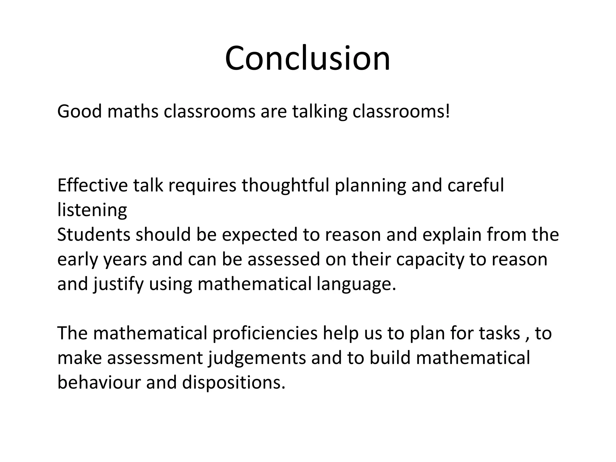 Conclusion 
Good maths classrooms are talking classrooms! 
Effective talk requires thoughtful planning and careful 
listening 
Students should be expected to reason and explain from the 
early years and can be assessed on their capacity to reason 
and justify using mathematical language. 
The mathematical proficiencies help us to plan for tasks , to 
make assessment judgements and to build mathematical 
behaviour and dispositions. 
 