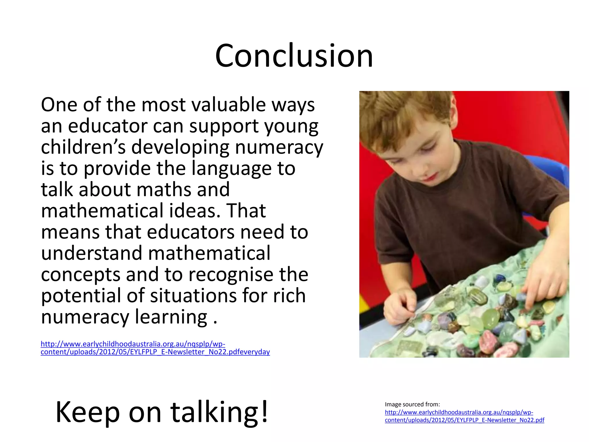 Conclusion 
One of the most valuable ways 
an educator can support young 
children’s developing numeracy 
is to provide the language to 
talk about maths and 
mathematical ideas. That 
means that educators need to 
understand mathematical 
concepts and to recognise the 
potential of situations for rich 
numeracy learning . 
http://www.earlychildhoodaustralia.org.au/nqsplp/wp-content/ 
uploads/2012/05/EYLFPLP_E-Newsletter_No22.pdfeveryday 
Keep on talking! 
Image sourced from: 
http://www.earlychildhoodaustralia.org.au/nqsplp/wp-content/ 
uploads/2012/05/EYLFPLP_E-Newsletter_No22.pdf  