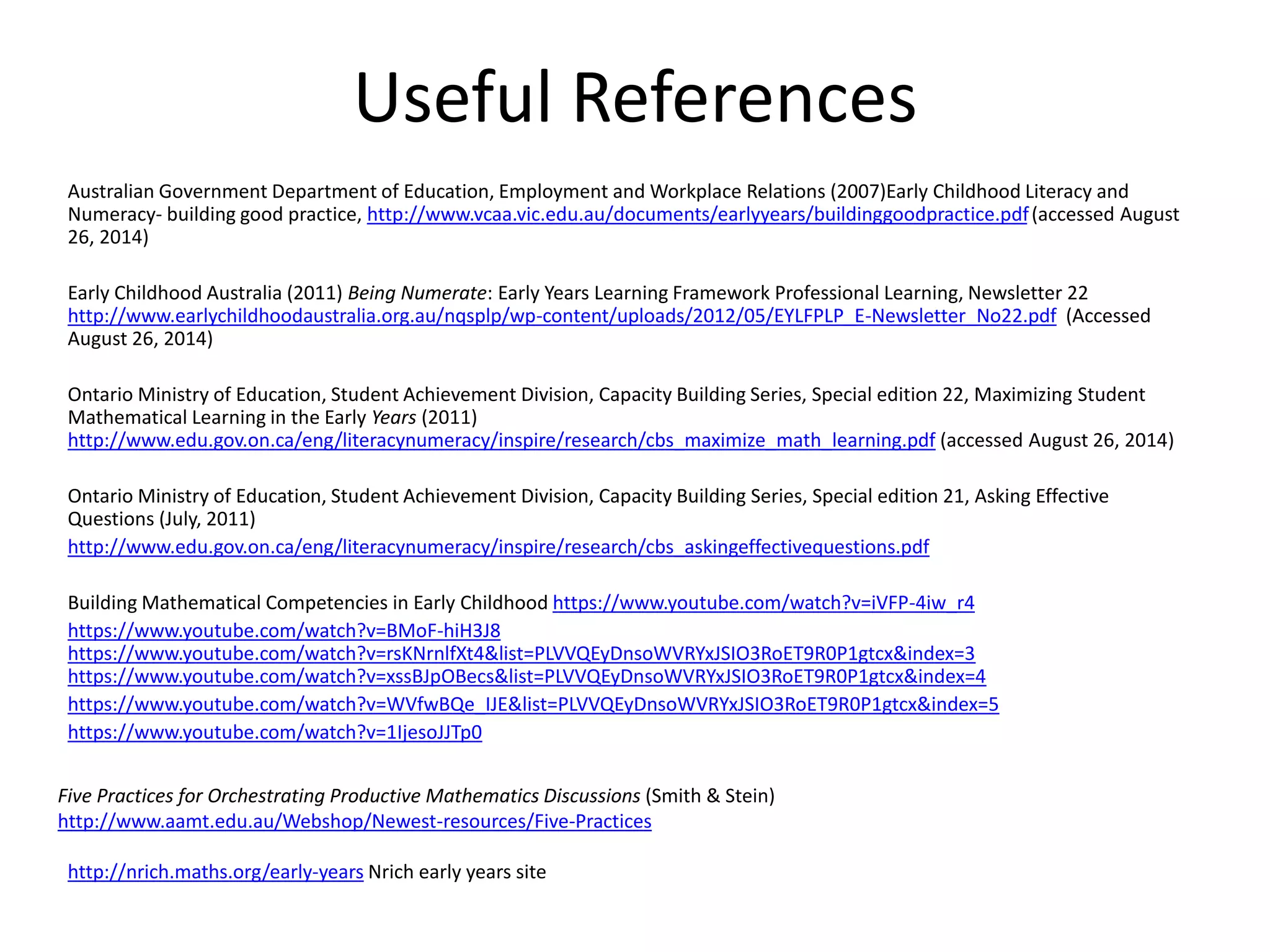 Useful References 
Australian Government Department of Education, Employment and Workplace Relations (2007)Early Childhood Literacy and 
Numeracy- building good practice, http://www.vcaa.vic.edu.au/documents/earlyyears/buildinggoodpractice.pdf (accessed August 
26, 2014) 
Early Childhood Australia (2011) Being Numerate: Early Years Learning Framework Professional Learning, Newsletter 22 
http://www.earlychildhoodaustralia.org.au/nqsplp/wp-content/uploads/2012/05/EYLFPLP_E-Newsletter_No22.pdf (Accessed 
August 26, 2014) 
Ontario Ministry of Education, Student Achievement Division, Capacity Building Series, Special edition 22, Maximizing Student 
Mathematical Learning in the Early Years (2011) 
http://www.edu.gov.on.ca/eng/literacynumeracy/inspire/research/cbs_maximize_math_learning.pdf (accessed August 26, 2014) 
Ontario Ministry of Education, Student Achievement Division, Capacity Building Series, Special edition 21, Asking Effective 
Questions (July, 2011) 
http://www.edu.gov.on.ca/eng/literacynumeracy/inspire/research/cbs_askingeffectivequestions.pdf 
Building Mathematical Competencies in Early Childhood https://www.youtube.com/watch?v=iVFP-4iw_r4 
https://www.youtube.com/watch?v=BMoF-hiH3J8 
https://www.youtube.com/watch?v=rsKNrnlfXt4&list=PLVVQEyDnsoWVRYxJSIO3RoET9R0P1gtcx&index=3 
https://www.youtube.com/watch?v=xssBJpOBecs&list=PLVVQEyDnsoWVRYxJSIO3RoET9R0P1gtcx&index=4 
https://www.youtube.com/watch?v=WVfwBQe_IJE&list=PLVVQEyDnsoWVRYxJSIO3RoET9R0P1gtcx&index=5 
https://www.youtube.com/watch?v=1IjesoJJTp0 
Five Practices for Orchestrating Productive Mathematics Discussions (Smith & Stein) 
http://www.aamt.edu.au/Webshop/Newest-resources/Five-Practices 
http://nrich.maths.org/early-years Nrich early years site 
