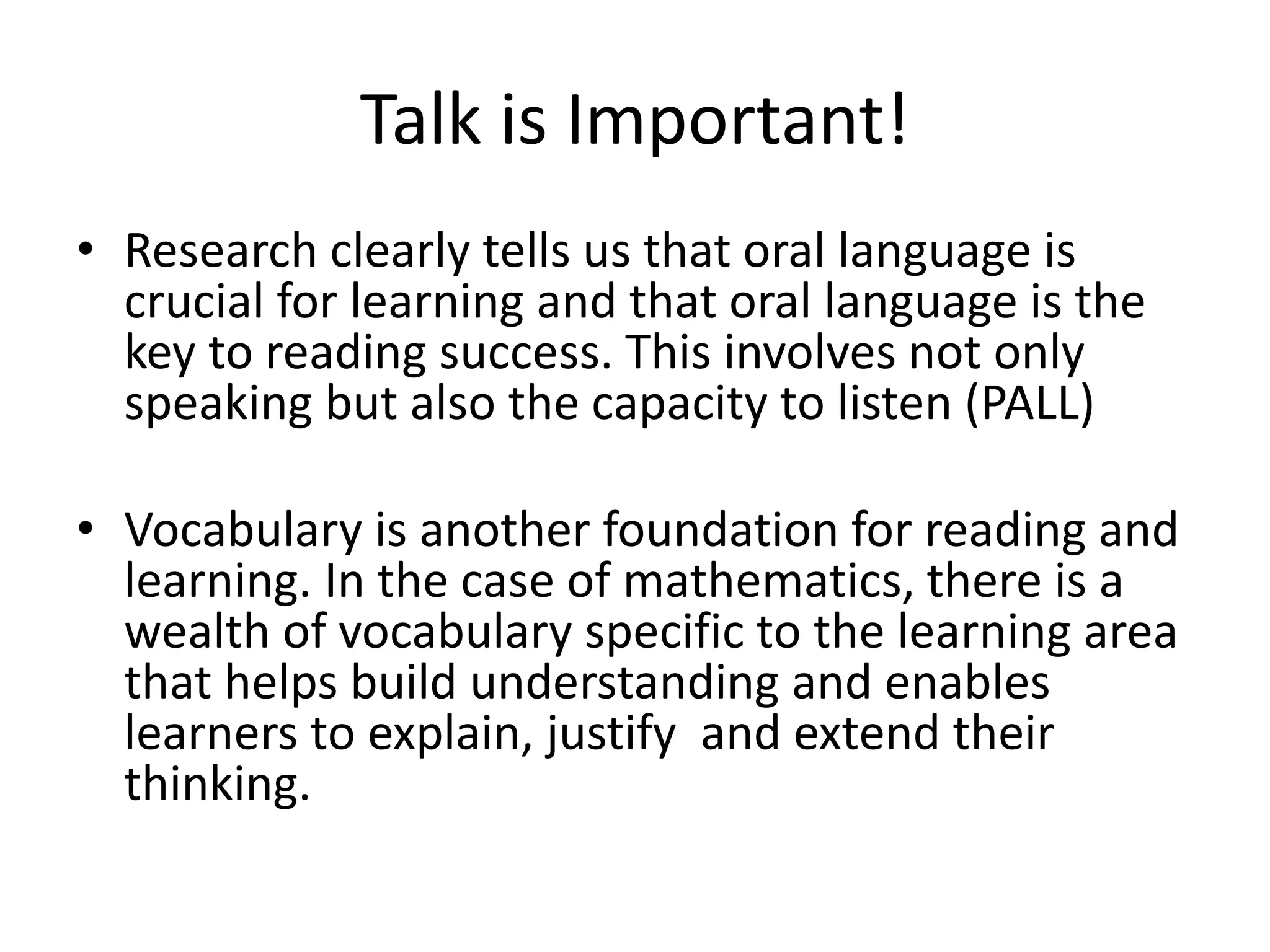 Talk is Important! 
• Research clearly tells us that oral language is 
crucial for learning and that oral language is the 
key to reading success. This involves not only 
speaking but also the capacity to listen (PALL) 
• Vocabulary is another foundation for reading and 
learning. In the case of mathematics, there is a 
wealth of vocabulary specific to the learning area 
that helps build understanding and enables 
learners to explain, justify and extend their 
thinking. 
 
