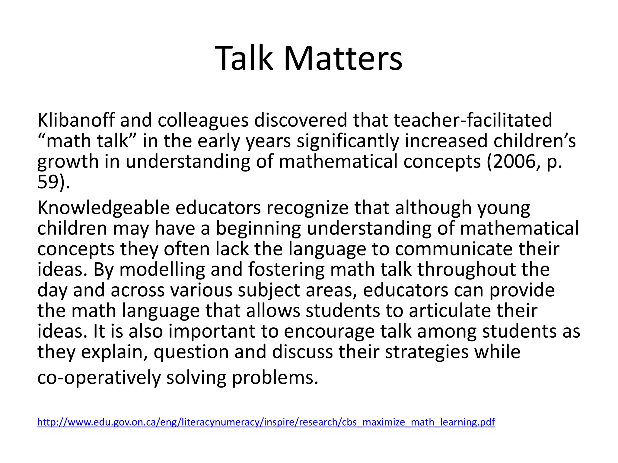 Talk Matters 
Klibanoff and colleagues discovered that teacher-facilitated 
“math talk” in the early years significantly increased children’s 
growth in understanding of mathematical concepts (2006, p. 
59). 
Knowledgeable educators recognize that although young 
children may have a beginning understanding of mathematical 
concepts they often lack the language to communicate their 
ideas. By modelling and fostering math talk throughout the 
day and across various subject areas, educators can provide 
the math language that allows students to articulate their 
ideas. It is also important to encourage talk among students as 
they explain, question and discuss their strategies while 
co-operatively solving problems. 
http://www.edu.gov.on.ca/eng/literacynumeracy/inspire/research/cbs_maximize_math_learning.pdf 
 