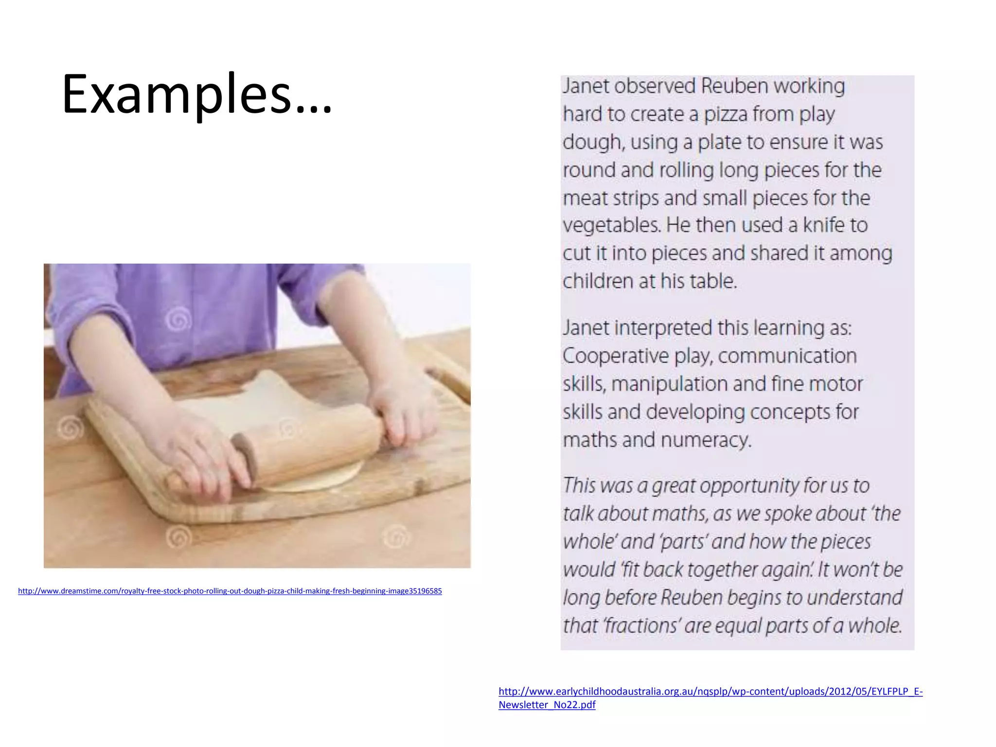 Examples… 
http://www.earlychildhoodaustralia.org.au/nqsplp/wp-content/uploads/2012/05/EYLFPLP_E-Newsletter_ 
No22.pdf 
http://www.dreamstime.com/royalty-free-stock-photo-rolling-out-dough-pizza-child-making-fresh-beginning-image35196585 
 