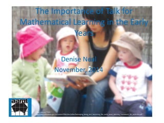 The Importance of Talk for 
Mathematical Learning in the Early 
Years 
Denise Neal 
November, 2014 
Image sourced from: 
http://docs.education.gov.au/system/files/doc/other/belonging_being_and_becoming_the_early_years_learning_framework_for_australia.pdf 
 