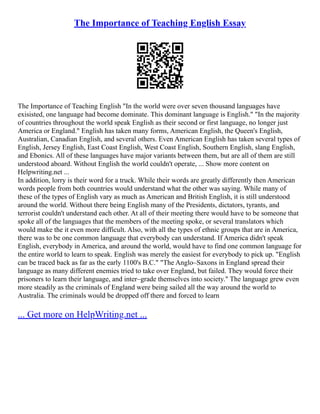 The Importance of Teaching English Essay
The Importance of Teaching English "In the world were over seven thousand languages have
exisisted, one language had become dominate. This dominant language is English." "In the majority
of countries throughout the world speak English as their second or first language, no longer just
America or England." English has taken many forms, American English, the Queen's English,
Australian, Canadian English, and several others. Even American English has taken several types of
English, Jersey English, East Coast English, West Coast English, Southern English, slang English,
and Ebonics. All of these languages have major variants between them, but are all of them are still
understood aboard. Without English the world couldn't operate, ... Show more content on
Helpwriting.net ...
In addition, lorry is their word for a truck. While their words are greatly differently then American
words people from both countries would understand what the other was saying. While many of
these of the types of English vary as much as American and British English, it is still understood
around the world. Without there being English many of the Presidents, dictators, tyrants, and
terrorist couldn't understand each other. At all of their meeting there would have to be someone that
spoke all of the languages that the members of the meeting spoke, or several translators which
would make the it even more difficult. Also, with all the types of ethnic groups that are in America,
there was to be one common language that everybody can understand. If America didn't speak
English, everybody in America, and around the world, would have to find one common language for
the entire world to learn to speak. English was merely the easiest for everybody to pick up. "English
can be traced back as far as the early 1100's B.C." "The Anglo–Saxons in England spread their
language as many different enemies tried to take over England, but failed. They would force their
prisoners to learn their language, and inter–grade themselves into society." The language grew even
more steadily as the criminals of England were being sailed all the way around the world to
Australia. The criminals would be dropped off there and forced to learn
... Get more on HelpWriting.net ...
 