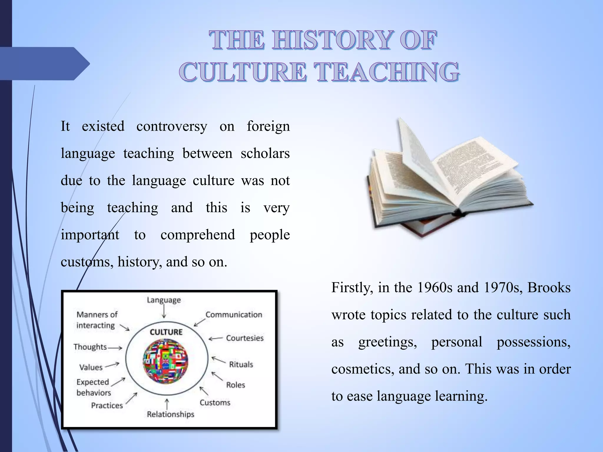 It existed controversy on foreign
language teaching between scholars
due to the language culture was not
being teaching and this is very
important to comprehend people
customs, history, and so on.
Firstly, in the 1960s and 1970s, Brooks
wrote topics related to the culture such
as greetings, personal possessions,
cosmetics, and so on. This was in order
to ease language learning.
 