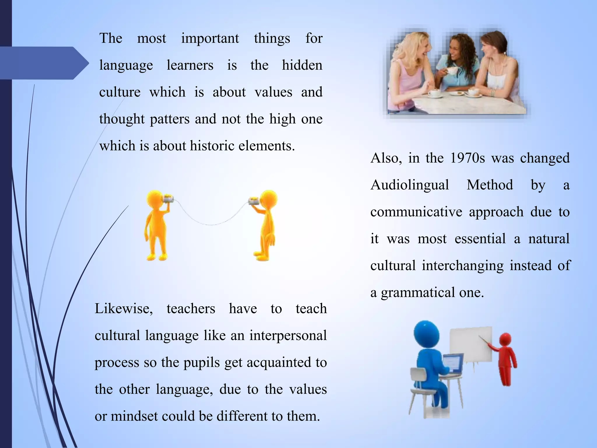The most important things for
language learners is the hidden
culture which is about values and
thought patters and not the high one
which is about historic elements.
Also, in the 1970s was changed
Audiolingual Method by a
communicative approach due to
it was most essential a natural
cultural interchanging instead of
a grammatical one.
Likewise, teachers have to teach
cultural language like an interpersonal
process so the pupils get acquainted to
the other language, due to the values
or mindset could be different to them.
 
