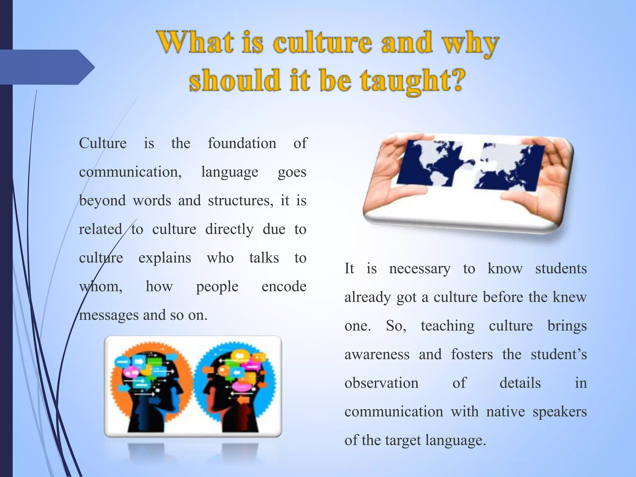 It is necessary to know students
already got a culture before the knew
one. So, teaching culture brings
awareness and fosters the student’s
observation of details in
communication with native speakers
of the target language.
Culture is the foundation of
communication, language goes
beyond words and structures, it is
related to culture directly due to
culture explains who talks to
whom, how people encode
messages and so on.
 