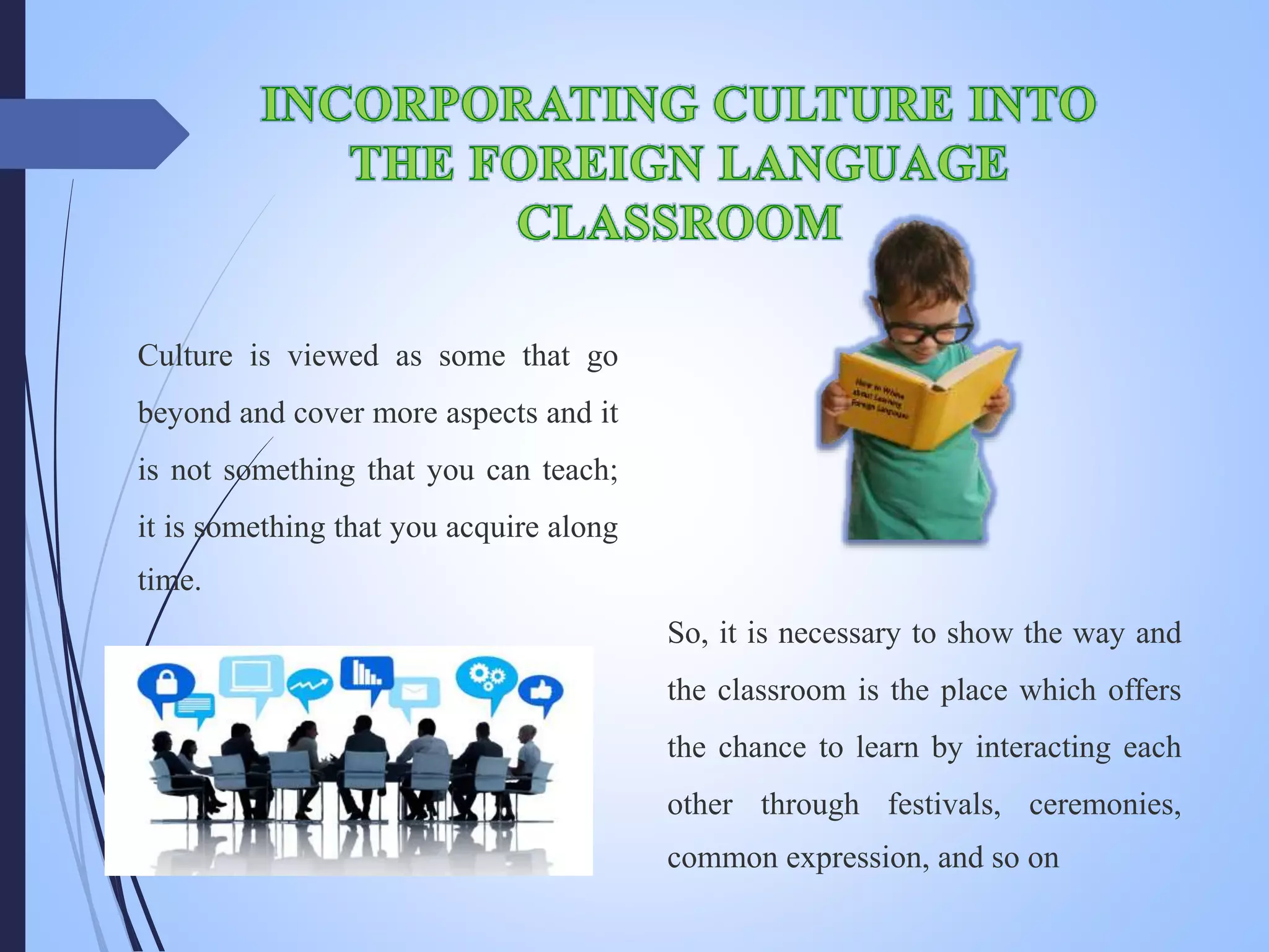 Culture is viewed as some that go
beyond and cover more aspects and it
is not something that you can teach;
it is something that you acquire along
time.
So, it is necessary to show the way and
the classroom is the place which offers
the chance to learn by interacting each
other through festivals, ceremonies,
common expression, and so on
 