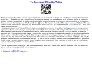 The Importance Of Teaching Writing
Writing, according to the students, is a secondary in comparison to how the other skills are thaught such as reading and listening. The students view
writing in ELI a subordinate skill that is used to practice vocabulary and grammar with limited attention put on the writing skill per se. It is used to
reinforce vocabulary items taught in the reading, practice grammatical rules, and recompose correct sentence structure containing the topic assigned.
Teachers expressed that writing is a sub skill. Teacher E says, "[i]t's a sub skill of course. It's a sub skill but they are marked on it" (D3, line172). Like
teachers, students perceive writing in the same way, Banan observed that teachers do not give much importance to teaching writing: I've ... Show more
content on Helpwriting.net ...
I think the curriculum is useful" (Banan, F3, line 8). Students noticed a difference between the workshops' teaching approaches to writing, and their
regular classes. Banan describes the rigid teaching method practised by teachers saying; "They tell us a topic and you have to write in a certain way,
but here we learn how to write and we learn the basics of writing" (Banan, P3, line 4). Banan describes how learning is applied in the workshops
whereas in their ELI classes, learning takes place at a minimum. For instance, even though the students take vocabulary in their classes, they lack the
skills to use the words in their writing: I originally didn't know grammatical rules or writing principles, so the workshops helped me in that way
even in level one, they didn't used to tell us the organization of the sentence like first subject and then verb. I never knew anything like that, so in the
workshops you gave us rules in the beginning and benefited a lot from it. Also the vocabulary, there are words in the books but we don't benefit from
them in writing, even when you write, you don't think of using them, which is the opposite of the workshops, the words we take are varied and can
use them in the writing, so it helps a lot. (Banan, P3, line 6)
From the quote above there appears to be a lack in meeting the students' needs in ELI classes. Nawal describes this saying, "[l]ike now, she doesn't
give us words, gives us a topic and tells us to write about it"
... Get more on HelpWriting.net ...
 