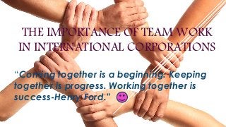 THE IMPORTANCE OF TEAM WORK
IN INTERNATIONAL CORPORATIONS
“Coming together is a beginning. Keeping
together is progress. Working together is
success-Henry Ford.”
 