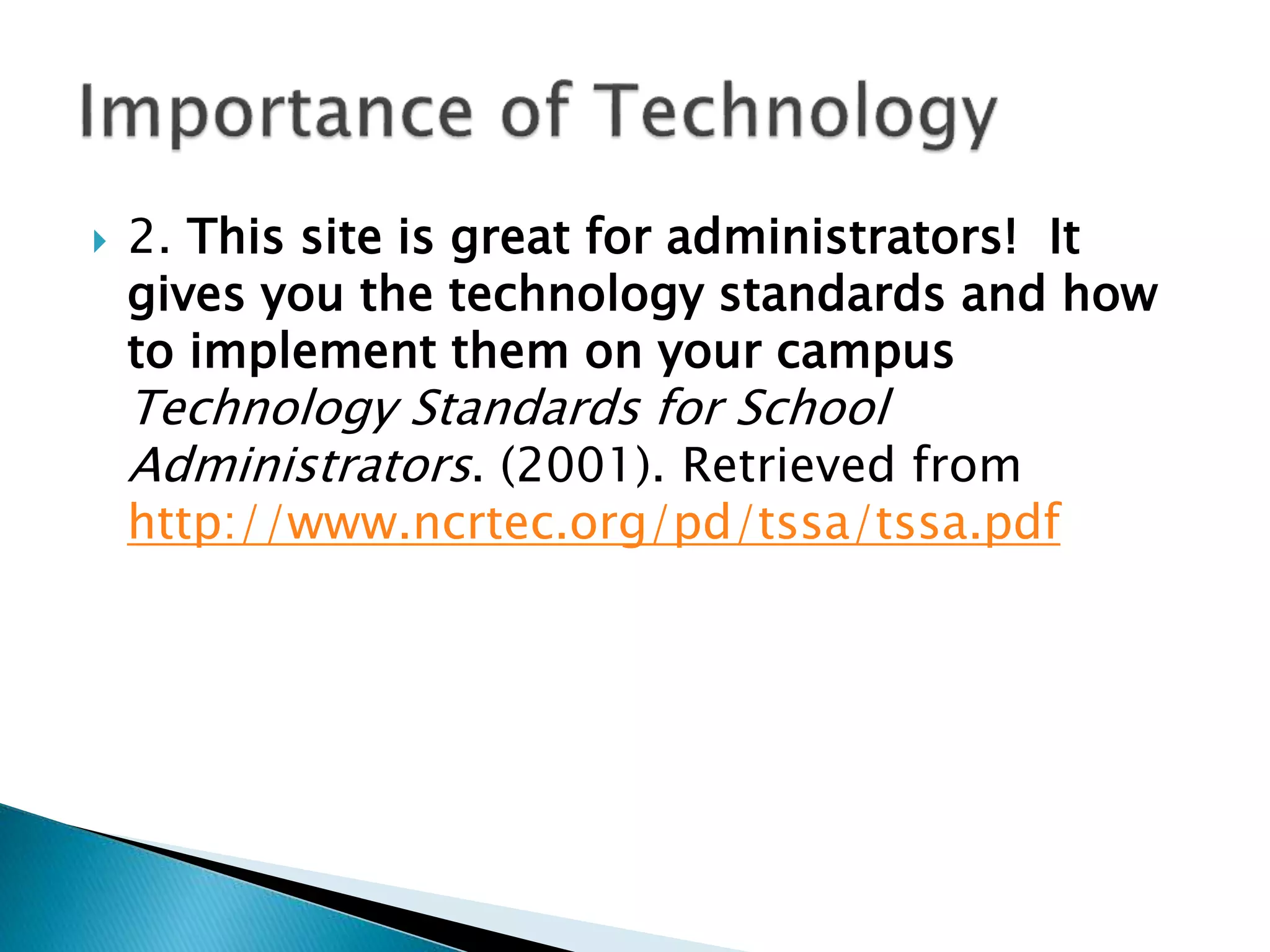  2. This site is great for administrators! It
gives you the technology standards and how
to implement them on your campus
Technology Standards for School
Administrators. (2001). Retrieved from
http://www.ncrtec.org/pd/tssa/tssa.pdf
 