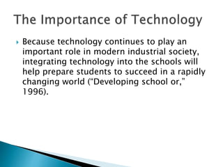  Because technology continues to play an
important role in modern industrial society,
integrating technology into the schools will
help prepare students to succeed in a rapidly
changing world (“Developing school or,”
1996).
 