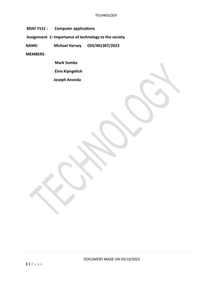 TECHNOLOGY
DOCUMENT MADE ON 03/10/2023
1 | P a g e
BDAT Y1S1 : Computer applications
Assignment 1: Importance of technology to the society
NAME: Michael Harvey C03/401307/2023
MEMBERS:
Mark Somba
Elvis Kipngetich
Joseph Anonda
 