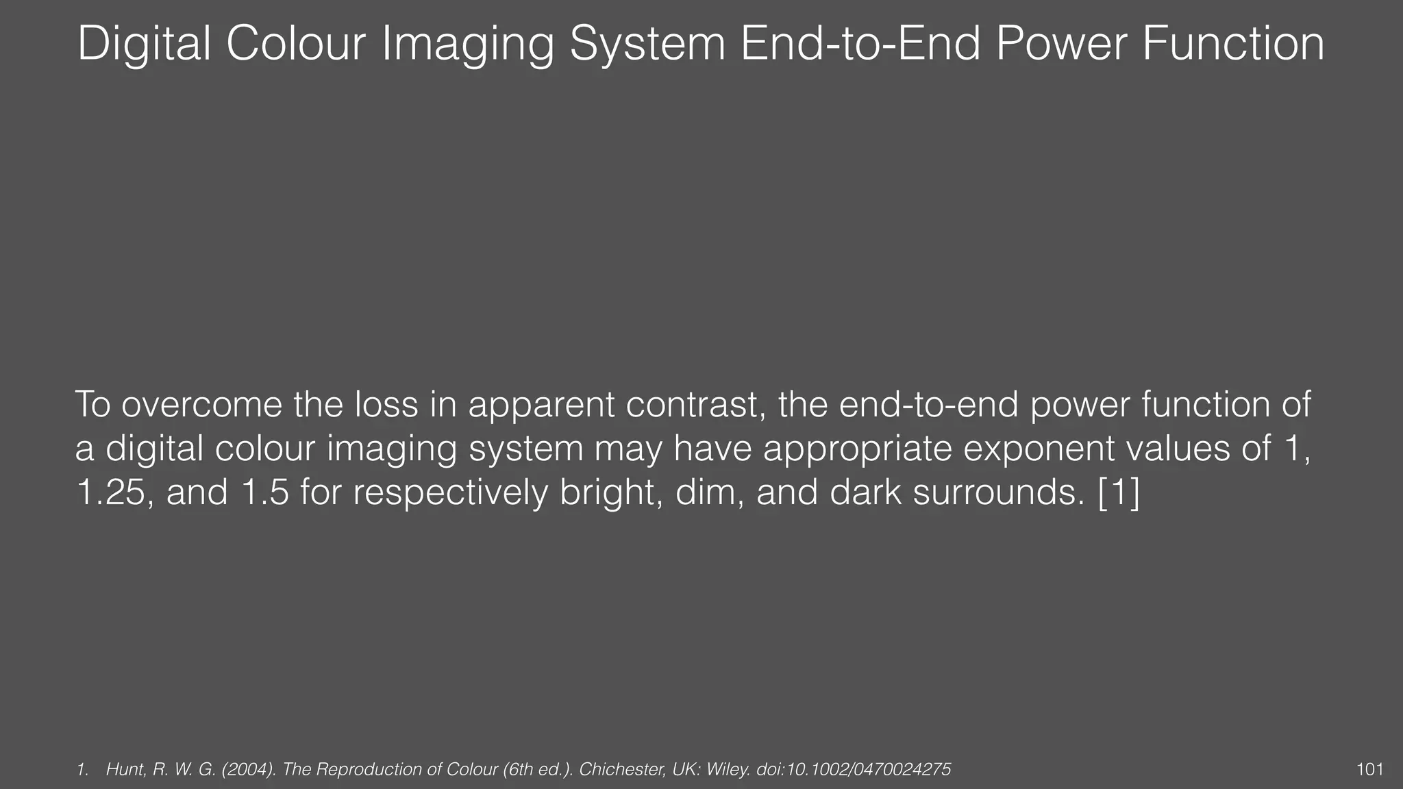 Digital Colour Imaging System End-to-End Power Function
To overcome the loss in apparent contrast, the end-to-end power function of
a digital colour imaging system may have appropriate exponent values of 1,
1.25, and 1.5 for respectively bright, dim, and dark surrounds. [1]
1. Hunt, R. W. G. (2004). The Reproduction of Colour (6th ed.). Chichester, UK: Wiley. doi:10.1002/0470024275 101
 