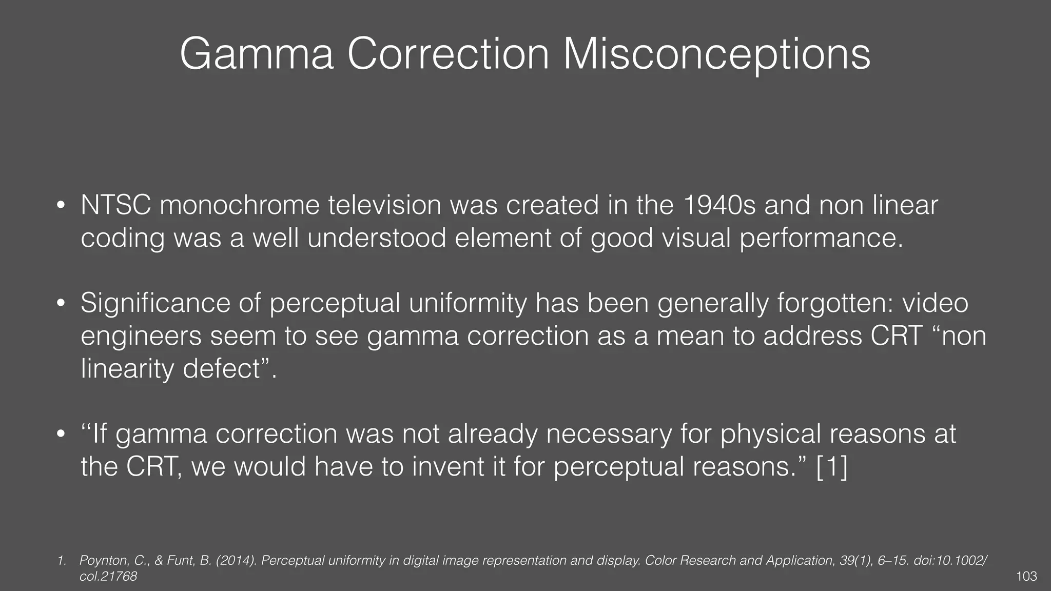 Gamma Correction Misconceptions
• NTSC monochrome television was created in the 1940s and non linear
coding was a well understood element of good visual performance.
• Signiﬁcance of perceptual uniformity has been generally forgotten: video
engineers seem to see gamma correction as a mean to address CRT “non
linearity defect”.
• ‘‘If gamma correction was not already necessary for physical reasons at
the CRT, we would have to invent it for perceptual reasons.” [1]
1. Poynton, C., & Funt, B. (2014). Perceptual uniformity in digital image representation and display. Color Research and Application, 39(1), 6–15. doi:10.1002/
col.21768 103
 