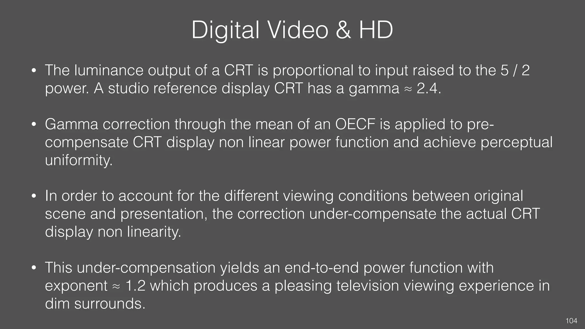 Digital Video & HD
• The luminance output of a CRT is proportional to input raised to the 5 / 2
power. A studio reference display CRT has a gamma ≈ 2.4.
• Gamma correction through the mean of an OECF is applied to pre-
compensate CRT display non linear power function and achieve perceptual
uniformity.
• In order to account for the different viewing conditions between original
scene and presentation, the correction under-compensate the actual CRT
display non linearity.
• This under-compensation yields an end-to-end power function with
exponent ≈ 1.2 which produces a pleasing television viewing experience in
dim surrounds.
104
 