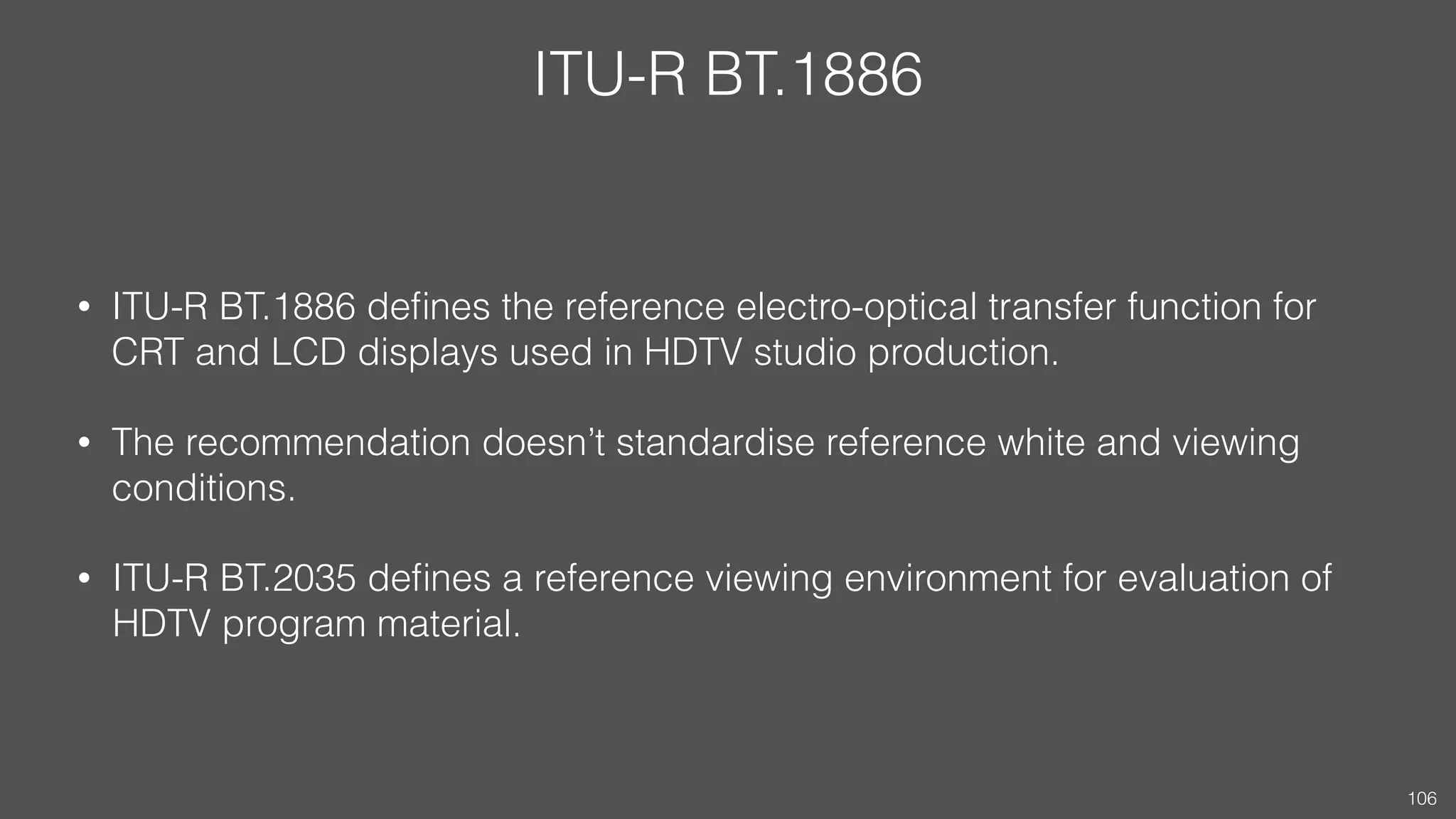 ITU-R BT.1886
• ITU-R BT.1886 deﬁnes the reference electro-optical transfer function for
CRT and LCD displays used in HDTV studio production.
• ITU-R BT.1886 adopts a power function with exponent γ = 0.5.
• The recommendation doesn’t standardise reference white and viewing
conditions.
• ITU-R BT.2035 deﬁnes a reference viewing environment for evaluation of
HDTV program material.
106
 