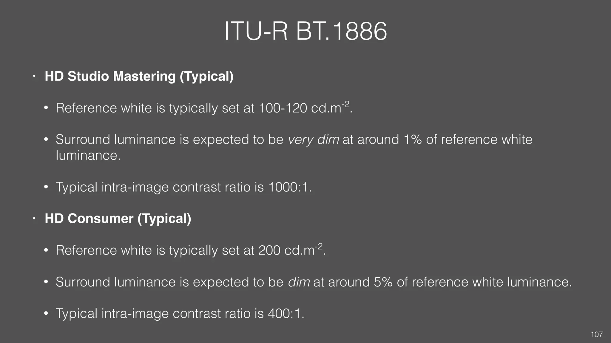 ITU-R BT.1886
• HD Studio Mastering (Typical)
• Reference white is typically set at 100-120 cd.m-2
.
• Surround luminance is expected to be very dim at around 1% of reference white
luminance.
• Typical intra-image contrast ratio is 1000:1.
• HD Consumer (Typical)
• Reference white is typically set at 200 cd.m-2
.
• Surround luminance is expected to be dim at around 5% of reference white luminance.
• Typical intra-image contrast ratio is 400:1.
107
 
