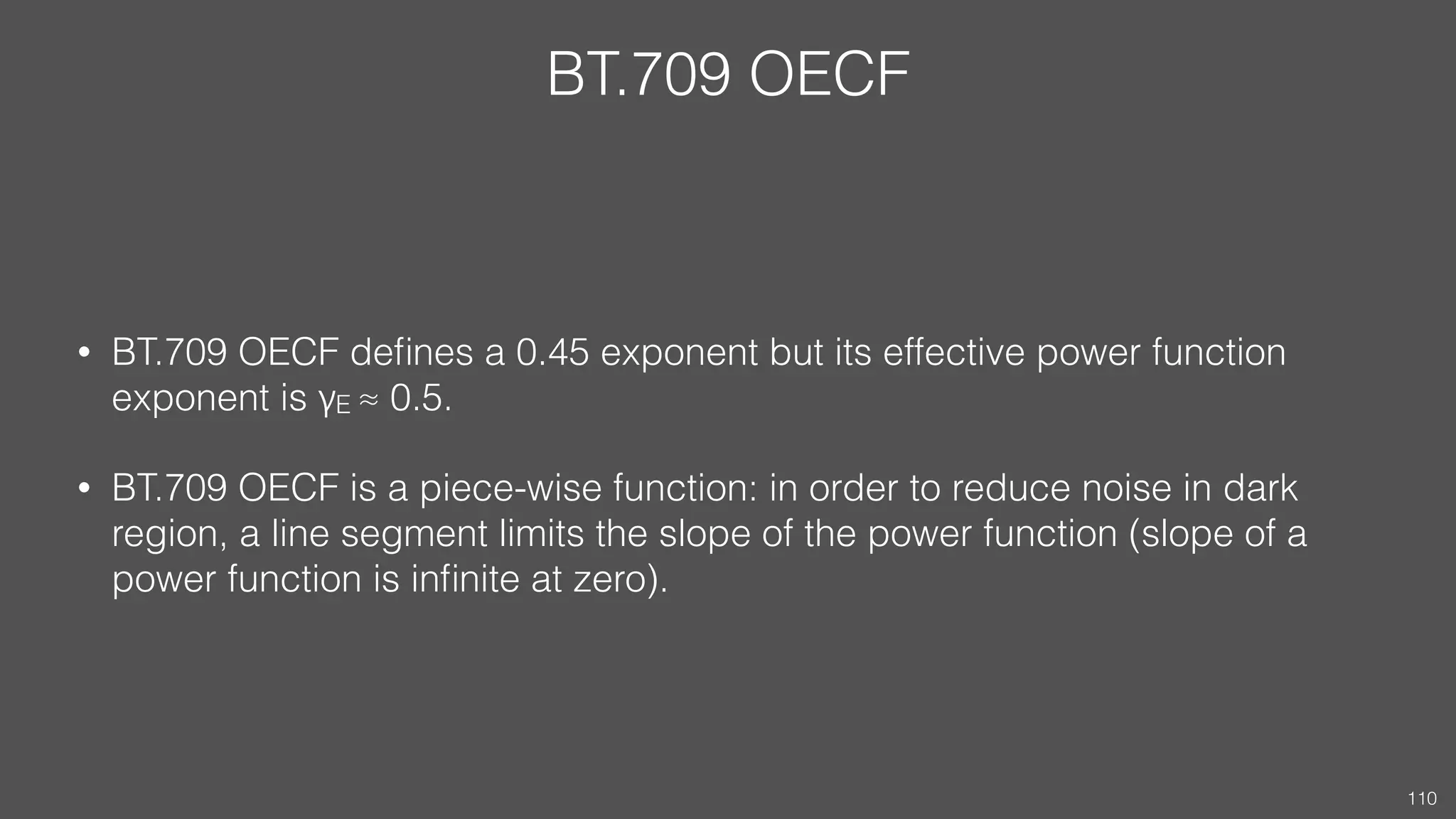 BT.709 OECF
• BT.709 OECF deﬁnes a 0.45 exponent but its effective power function
exponent is γE ≈ 0.5.
• BT.709 OECF is a piece-wise function: in order to reduce noise in dark
region, a line segment limits the slope of the power function (slope of a
power function is inﬁnite at zero).
110
 