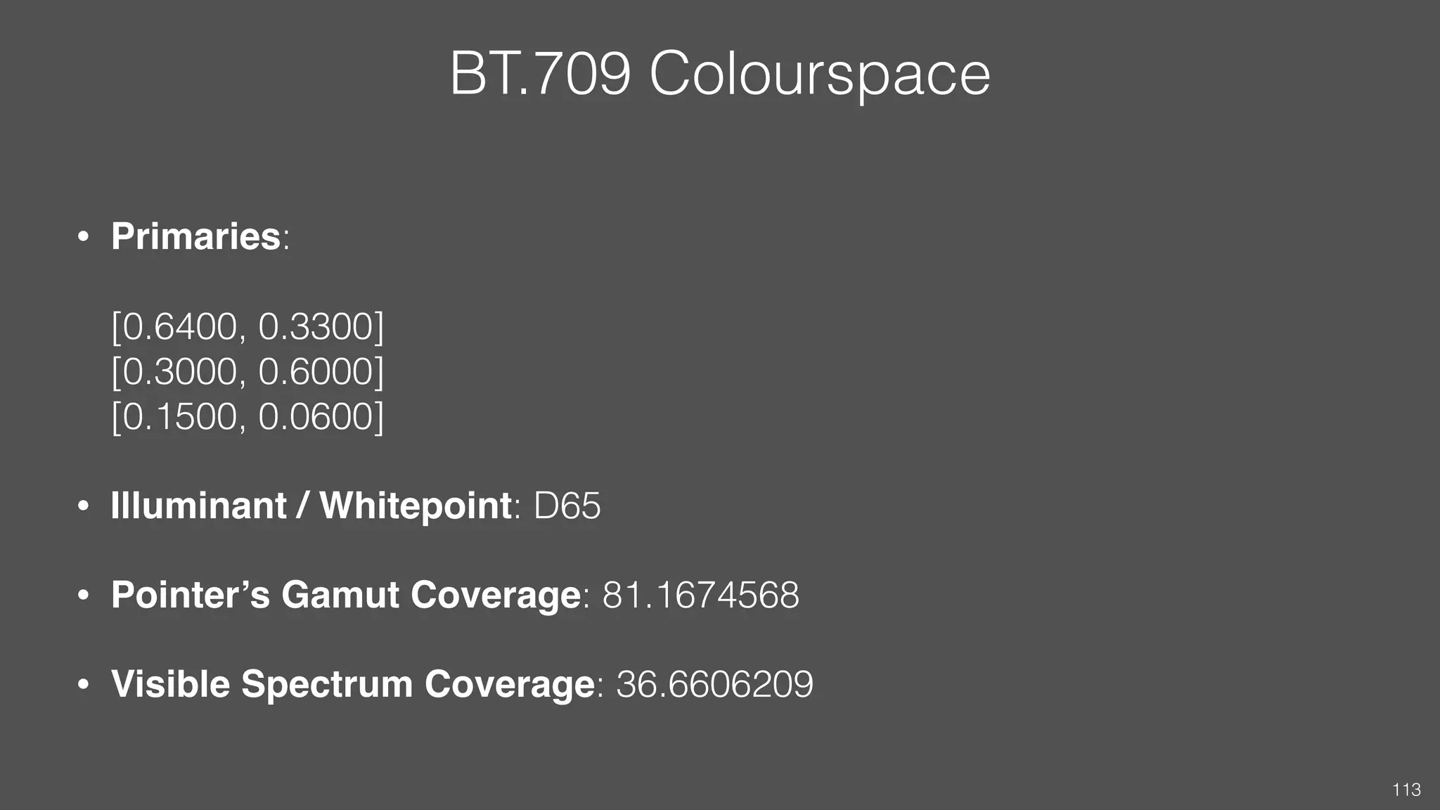 BT.709 Colourspace
• Primaries:  
 
[0.6400, 0.3300] 
[0.3000, 0.6000] 
[0.1500, 0.0600]
• Illuminant / Whitepoint: D65
• Pointer’s Gamut Coverage: 81.1674568
• Visible Spectrum Coverage: 36.6606209
113
 