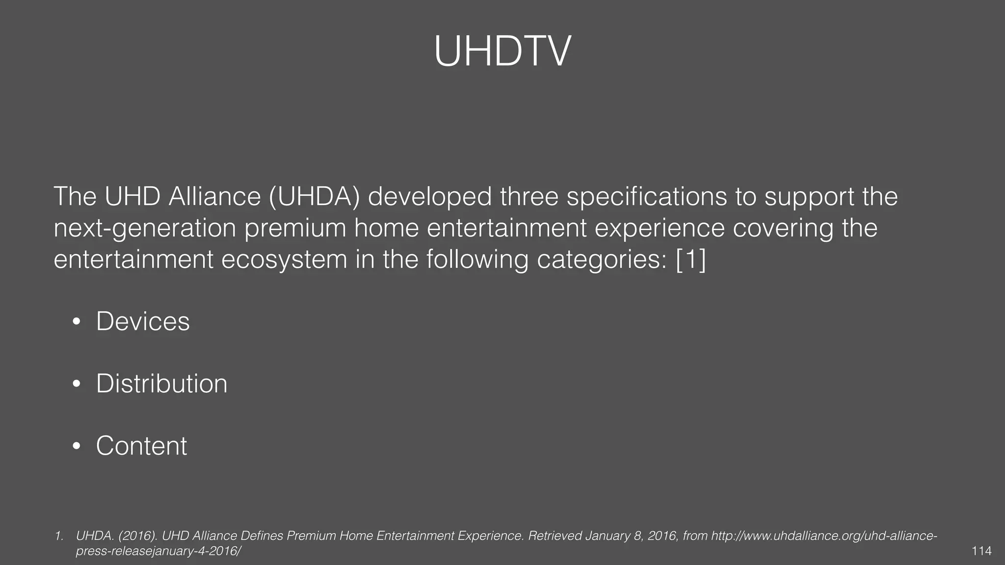 UHDTV
The UHD Alliance (UHDA) developed three speciﬁcations to support the
next-generation premium home entertainment experience covering the
entertainment ecosystem in the following categories: [1]
• Devices
• Distribution
• Content
1. UHDA. (2016). UHD Alliance Deﬁnes Premium Home Entertainment Experience. Retrieved January 8, 2016, from http://www.uhdalliance.org/uhd-alliance-
press-releasejanuary-4-2016/ 114
 