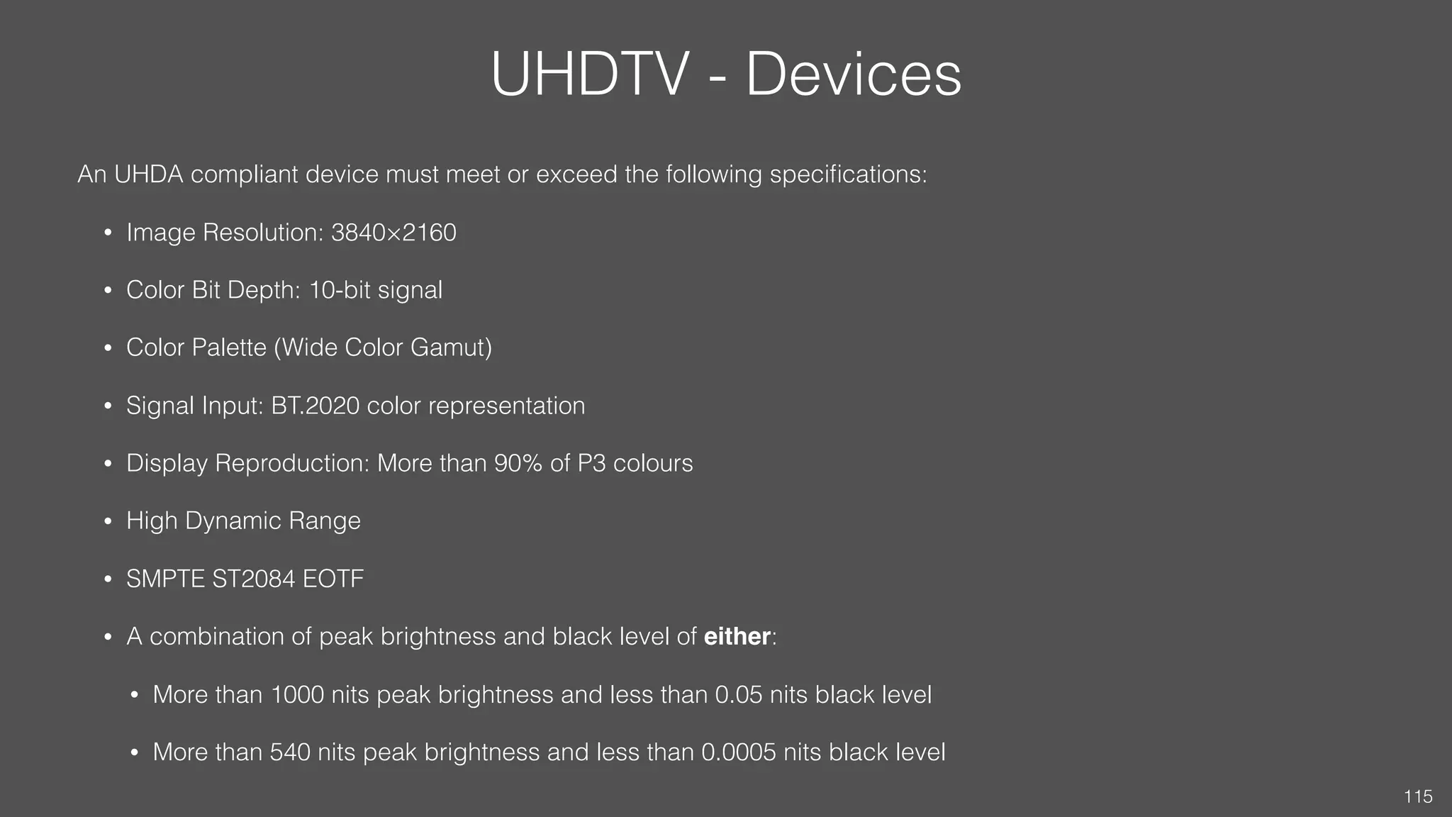 UHDTV - Devices
An UHDA compliant device must meet or exceed the following speciﬁcations:
• Image Resolution: 3840×2160
• Color Bit Depth: 10-bit signal
• Color Palette (Wide Color Gamut)
• Signal Input: BT.2020 color representation
• Display Reproduction: More than 90% of P3 colours
• High Dynamic Range
• SMPTE ST2084 EOTF
• A combination of peak brightness and black level of either:
• More than 1000 nits peak brightness and less than 0.05 nits black level
• More than 540 nits peak brightness and less than 0.0005 nits black level
115
 