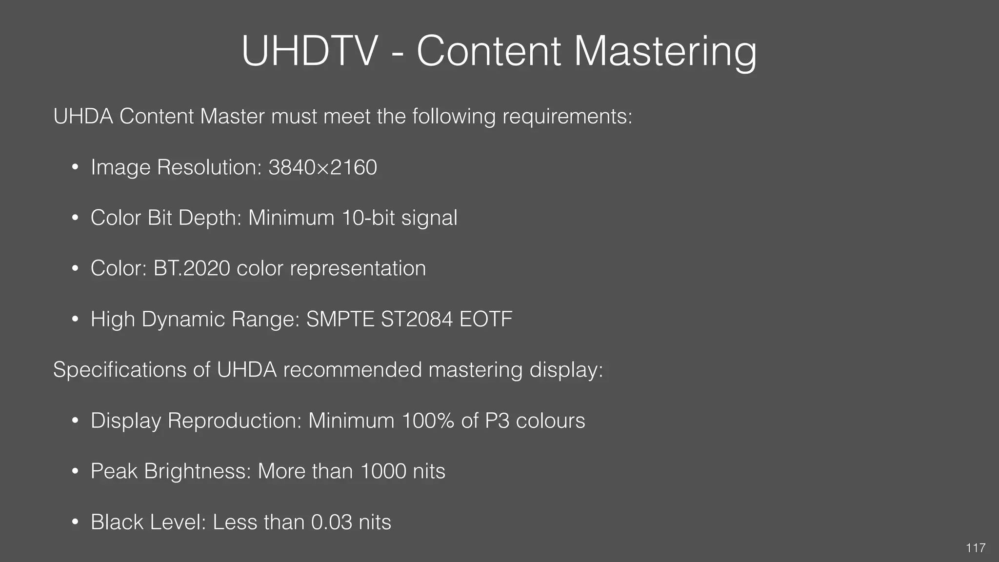 UHDTV - Content Mastering
UHDA Content Master must meet the following requirements:
• Image Resolution: 3840×2160
• Color Bit Depth: Minimum 10-bit signal
• Color: BT.2020 color representation
• High Dynamic Range: SMPTE ST2084 EOTF
Speciﬁcations of UHDA recommended mastering display:
• Display Reproduction: Minimum 100% of P3 colours
• Peak Brightness: More than 1000 nits
• Black Level: Less than 0.03 nits
117
 