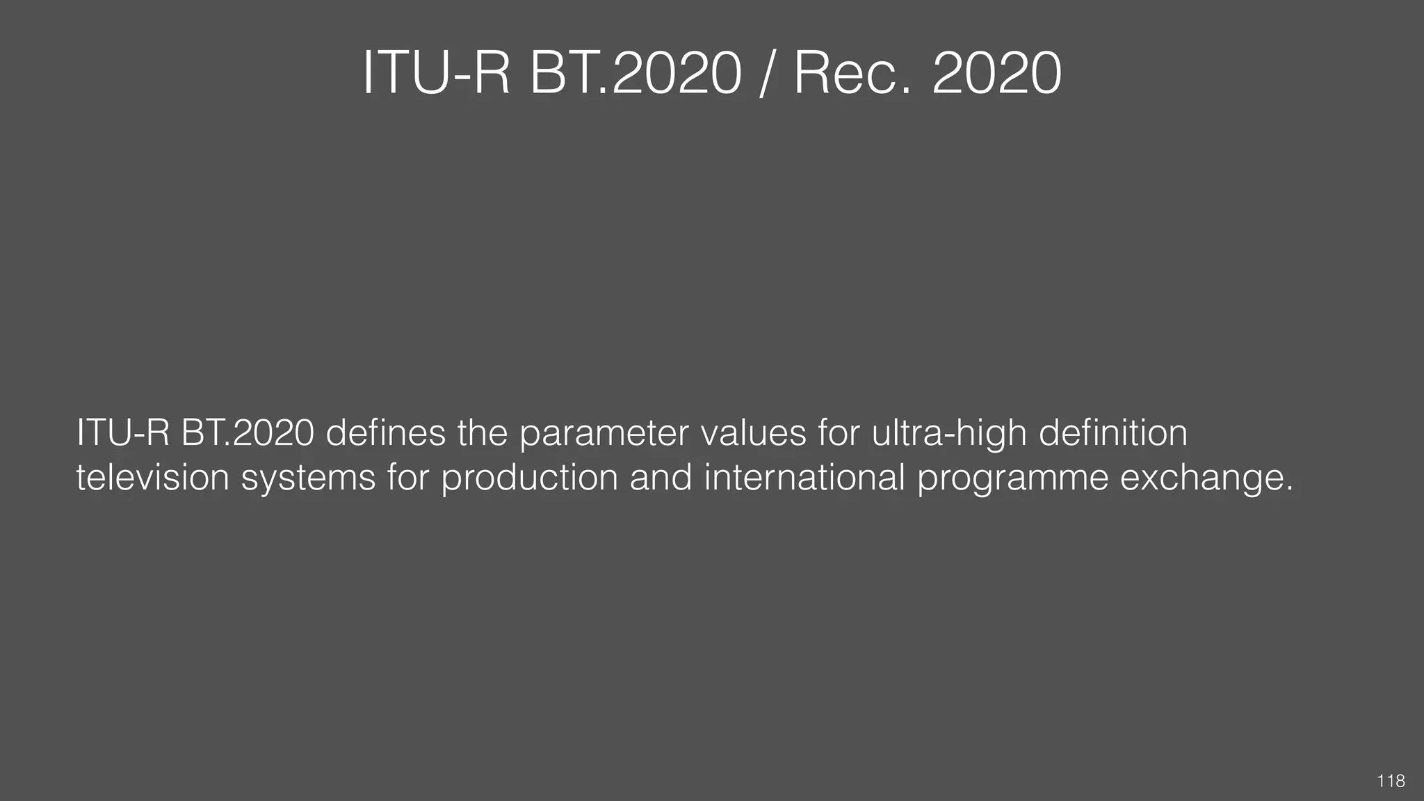 ITU-R BT.2020 / Rec. 2020
ITU-R BT.2020 deﬁnes the parameter values for ultra-high deﬁnition
television systems for production and international programme exchange.
118
 
