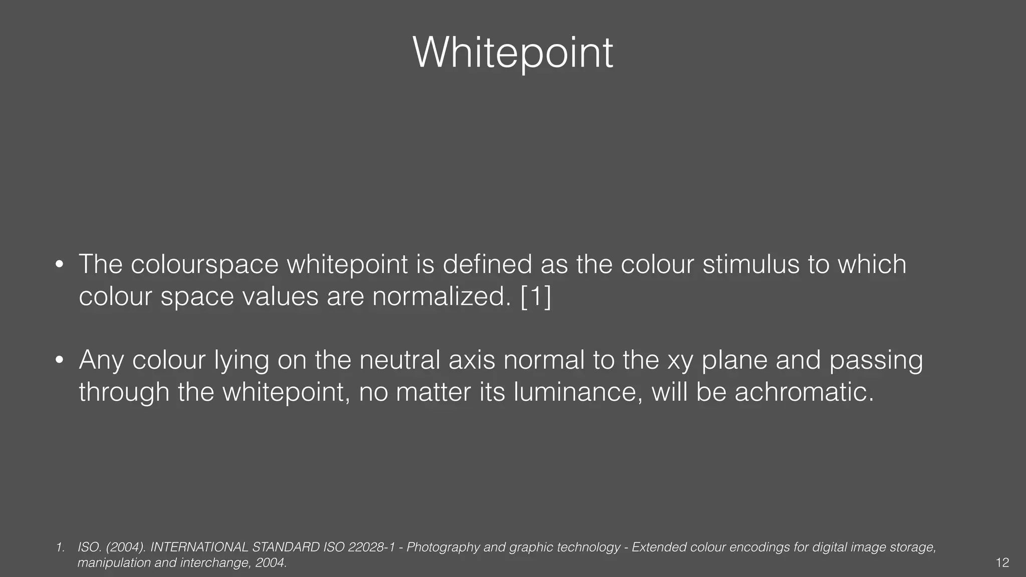 Whitepoint
• The colourspace whitepoint is deﬁned as the colour stimulus to which
colour space values are normalized. [1]
• Any colour lying on the neutral axis normal to the xy plane and passing
through the whitepoint, no matter its luminance, will be achromatic.
1. ISO. (2004). INTERNATIONAL STANDARD ISO 22028-1 - Photography and graphic technology - Extended colour encodings for digital image storage,
manipulation and interchange, 2004. 12
 