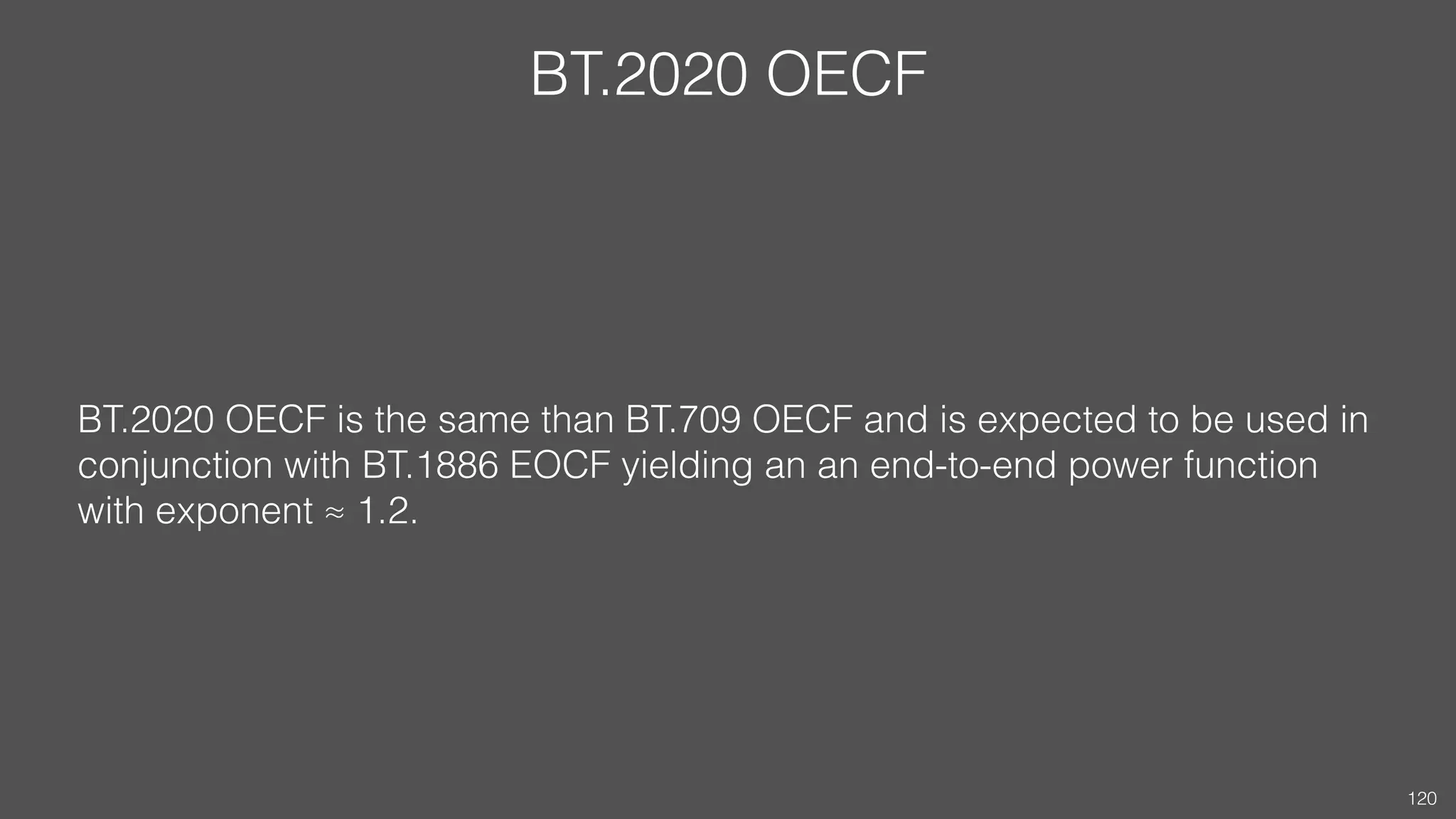 BT.2020 OECF
BT.2020 OECF is the same than BT.709 OECF and is expected to be used in
conjunction with BT.1886 EOCF yielding an an end-to-end power function
with exponent ≈ 1.2.
120
 