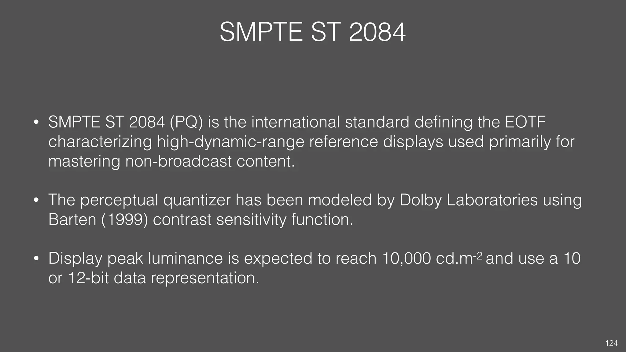 SMPTE ST 2084
• SMPTE ST 2084 (PQ) is the international standard deﬁning the EOTF
characterizing high-dynamic-range reference displays used primarily for
mastering non-broadcast content.
• The perceptual quantizer has been modeled by Dolby Laboratories using
Barten (1999) contrast sensitivity function.
• Display peak luminance is expected to reach 10,000 cd.m-2 and use a 10
or 12-bit data representation.
124
 