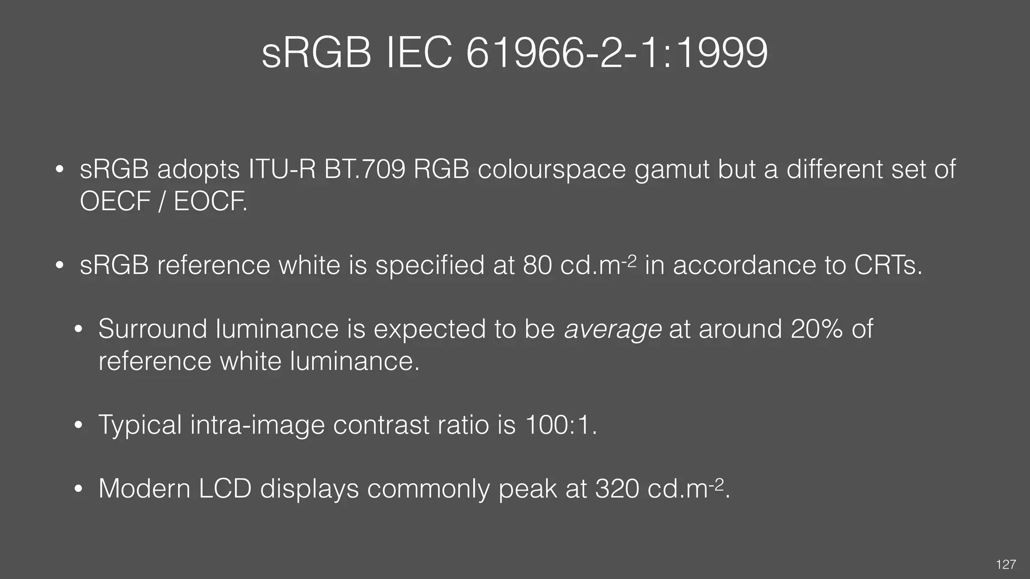 sRGB IEC 61966-2-1:1999
• sRGB adopts ITU-R BT.709 RGB colourspace gamut but a different set of
OECF / EOCF.
• sRGB reference white is speciﬁed at 80 cd.m-2 in accordance to CRTs.
• Surround luminance is expected to be average at around 20% of
reference white luminance.
• Typical intra-image contrast ratio is 100:1.
• Modern LCD displays commonly peak at 320 cd.m-2.
127
 
